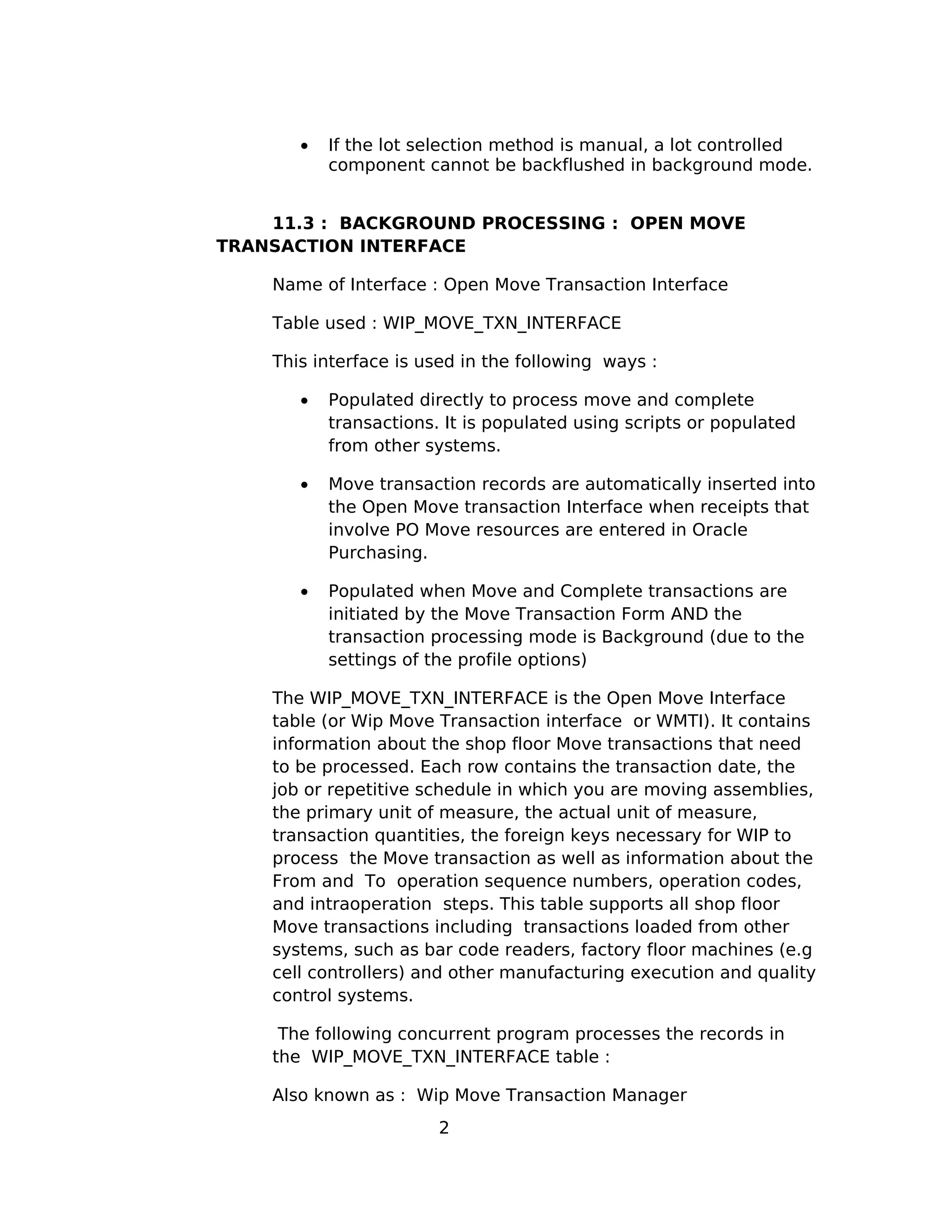 • If the lot selection method is manual, a lot controlled
component cannot be backflushed in background mode.
11.3 : BACKGROUND PROCESSING : OPEN MOVE
TRANSACTION INTERFACE
Name of Interface : Open Move Transaction Interface
Table used : WIP_MOVE_TXN_INTERFACE
This interface is used in the following ways :
• Populated directly to process move and complete
transactions. It is populated using scripts or populated
from other systems.
• Move transaction records are automatically inserted into
the Open Move transaction Interface when receipts that
involve PO Move resources are entered in Oracle
Purchasing.
• Populated when Move and Complete transactions are
initiated by the Move Transaction Form AND the
transaction processing mode is Background (due to the
settings of the profile options)
The WIP_MOVE_TXN_INTERFACE is the Open Move Interface
table (or Wip Move Transaction interface or WMTI). It contains
information about the shop floor Move transactions that need
to be processed. Each row contains the transaction date, the
job or repetitive schedule in which you are moving assemblies,
the primary unit of measure, the actual unit of measure,
transaction quantities, the foreign keys necessary for WIP to
process the Move transaction as well as information about the
From and To operation sequence numbers, operation codes,
and intraoperation steps. This table supports all shop floor
Move transactions including transactions loaded from other
systems, such as bar code readers, factory floor machines (e.g
cell controllers) and other manufacturing execution and quality
control systems.
The following concurrent program processes the records in
the WIP_MOVE_TXN_INTERFACE table :
Also known as : Wip Move Transaction Manager
2
 