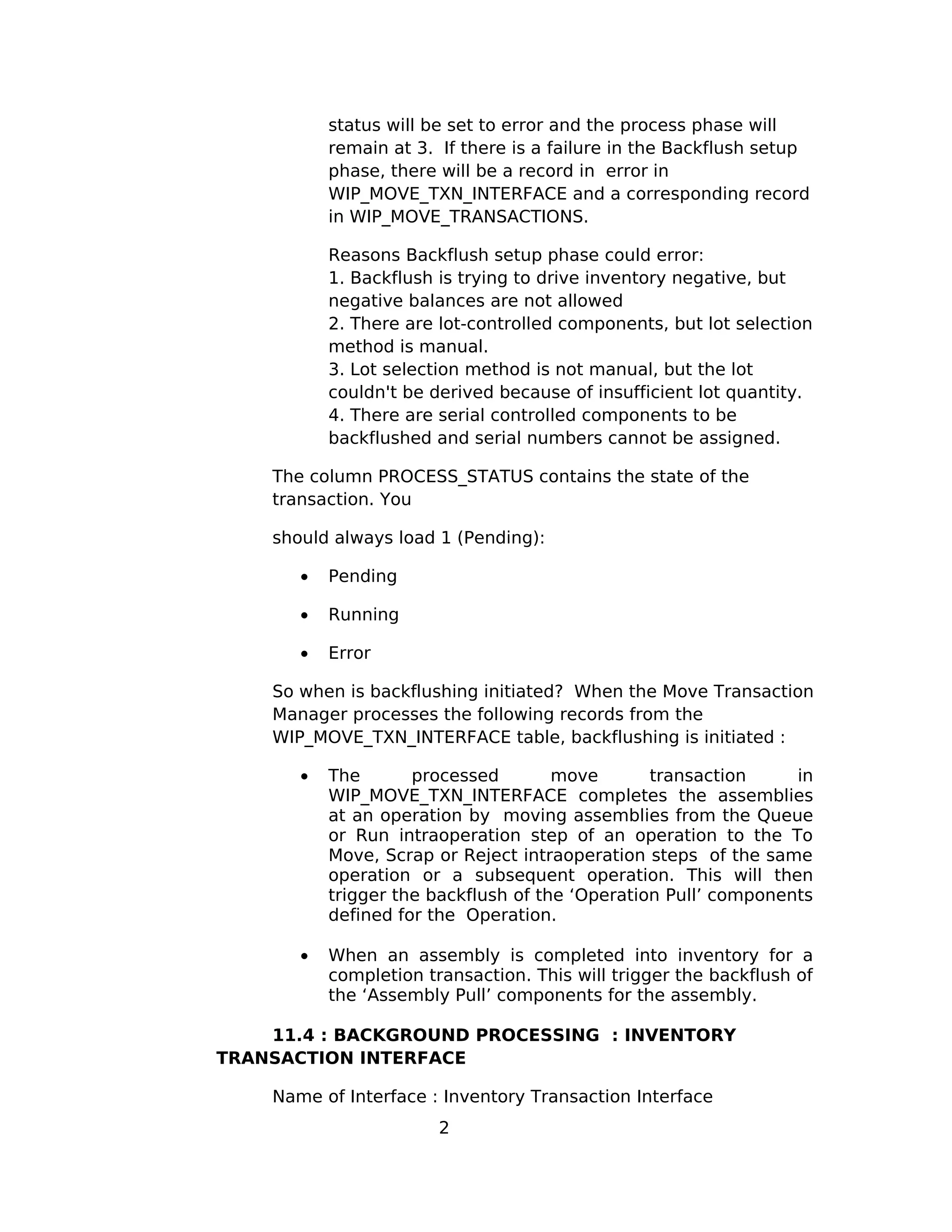 status will be set to error and the process phase will
remain at 3. If there is a failure in the Backflush setup
phase, there will be a record in error in
WIP_MOVE_TXN_INTERFACE and a corresponding record
in WIP_MOVE_TRANSACTIONS.
Reasons Backflush setup phase could error:
1. Backflush is trying to drive inventory negative, but
negative balances are not allowed
2. There are lot-controlled components, but lot selection
method is manual.
3. Lot selection method is not manual, but the lot
couldn't be derived because of insufficient lot quantity.
4. There are serial controlled components to be
backflushed and serial numbers cannot be assigned.
The column PROCESS_STATUS contains the state of the
transaction. You
should always load 1 (Pending):
• Pending
• Running
• Error
So when is backflushing initiated? When the Move Transaction
Manager processes the following records from the
WIP_MOVE_TXN_INTERFACE table, backflushing is initiated :
• The processed move transaction in
WIP_MOVE_TXN_INTERFACE completes the assemblies
at an operation by moving assemblies from the Queue
or Run intraoperation step of an operation to the To
Move, Scrap or Reject intraoperation steps of the same
operation or a subsequent operation. This will then
trigger the backflush of the ‘Operation Pull’ components
defined for the Operation.
• When an assembly is completed into inventory for a
completion transaction. This will trigger the backflush of
the ‘Assembly Pull’ components for the assembly.
11.4 : BACKGROUND PROCESSING : INVENTORY
TRANSACTION INTERFACE
Name of Interface : Inventory Transaction Interface
2
 
