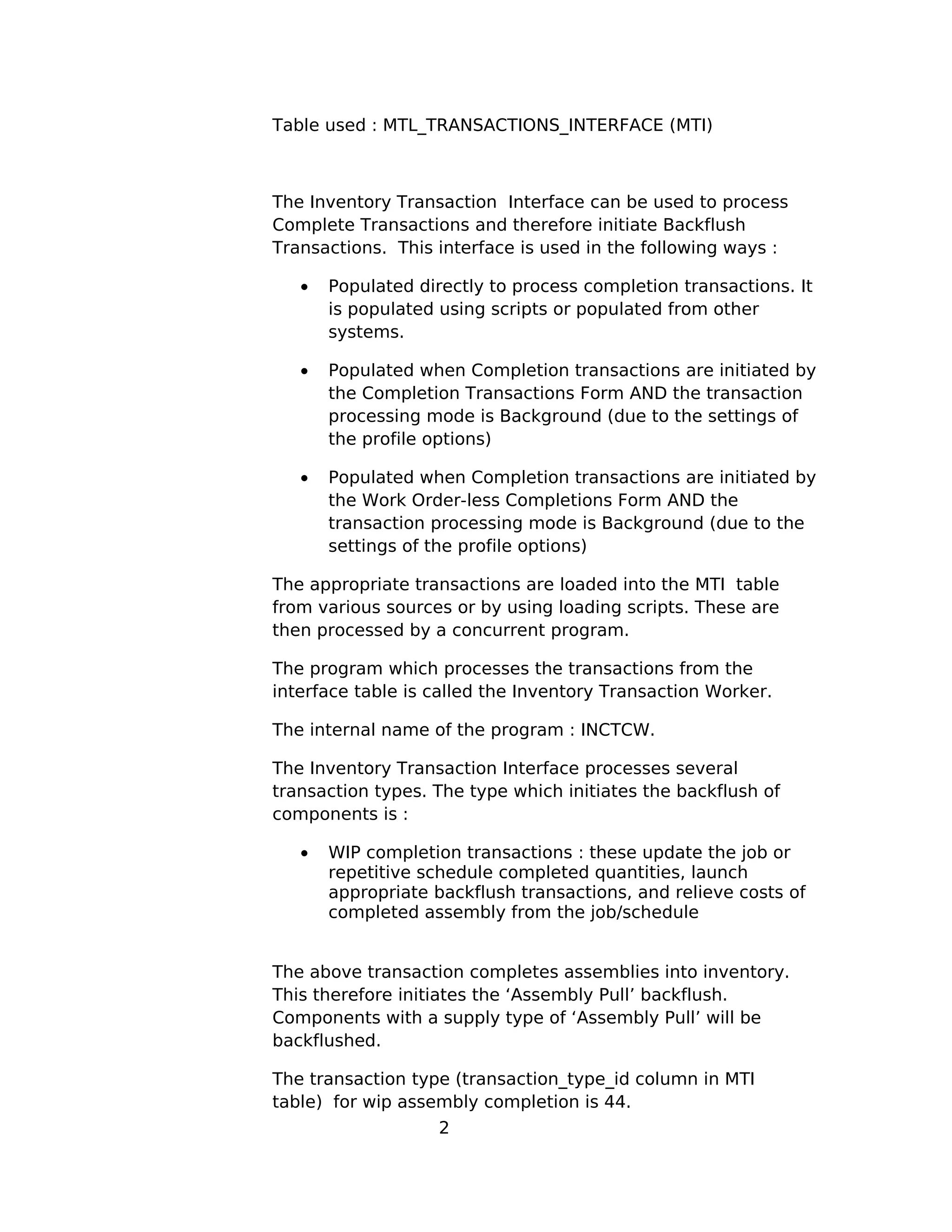 Table used : MTL_TRANSACTIONS_INTERFACE (MTI)
The Inventory Transaction Interface can be used to process
Complete Transactions and therefore initiate Backflush
Transactions. This interface is used in the following ways :
• Populated directly to process completion transactions. It
is populated using scripts or populated from other
systems.
• Populated when Completion transactions are initiated by
the Completion Transactions Form AND the transaction
processing mode is Background (due to the settings of
the profile options)
• Populated when Completion transactions are initiated by
the Work Order-less Completions Form AND the
transaction processing mode is Background (due to the
settings of the profile options)
The appropriate transactions are loaded into the MTI table
from various sources or by using loading scripts. These are
then processed by a concurrent program.
The program which processes the transactions from the
interface table is called the Inventory Transaction Worker.
The internal name of the program : INCTCW.
The Inventory Transaction Interface processes several
transaction types. The type which initiates the backflush of
components is :
• WIP completion transactions : these update the job or
repetitive schedule completed quantities, launch
appropriate backflush transactions, and relieve costs of
completed assembly from the job/schedule
The above transaction completes assemblies into inventory.
This therefore initiates the ‘Assembly Pull’ backflush.
Components with a supply type of ‘Assembly Pull’ will be
backflushed.
The transaction type (transaction_type_id column in MTI
table) for wip assembly completion is 44.
2
 