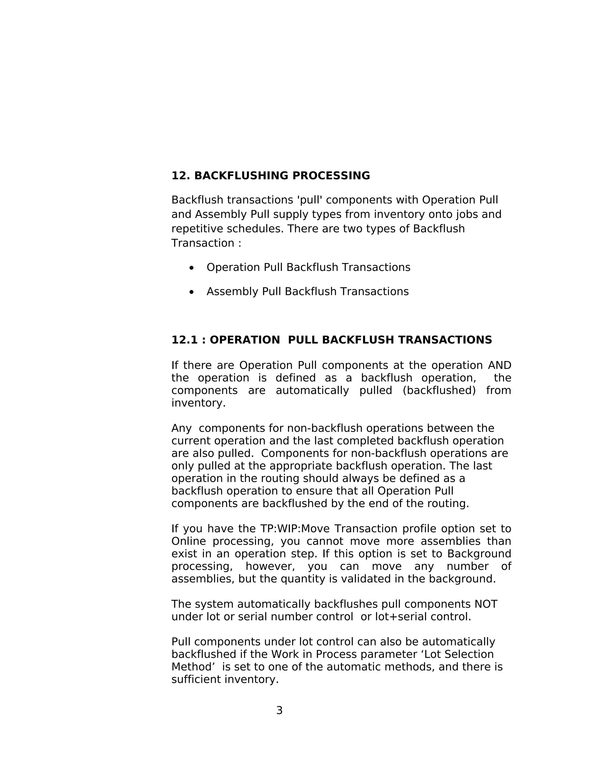 12. BACKFLUSHING PROCESSING
Backflush transactions 'pull' components with Operation Pull
and Assembly Pull supply types from inventory onto jobs and
repetitive schedules. There are two types of Backflush
Transaction :
• Operation Pull Backflush Transactions
• Assembly Pull Backflush Transactions
12.1 : OPERATION PULL BACKFLUSH TRANSACTIONS
If there are Operation Pull components at the operation AND
the operation is defined as a backflush operation, the
components are automatically pulled (backflushed) from
inventory.
Any components for non-backflush operations between the
current operation and the last completed backflush operation
are also pulled. Components for non-backflush operations are
only pulled at the appropriate backflush operation. The last
operation in the routing should always be defined as a
backflush operation to ensure that all Operation Pull
components are backflushed by the end of the routing.
If you have the TP:WIP:Move Transaction profile option set to
Online processing, you cannot move more assemblies than
exist in an operation step. If this option is set to Background
processing, however, you can move any number of
assemblies, but the quantity is validated in the background.
The system automatically backflushes pull components NOT
under lot or serial number control or lot+serial control.
Pull components under lot control can also be automatically
backflushed if the Work in Process parameter ‘Lot Selection
Method’ is set to one of the automatic methods, and there is
sufficient inventory.
3
 