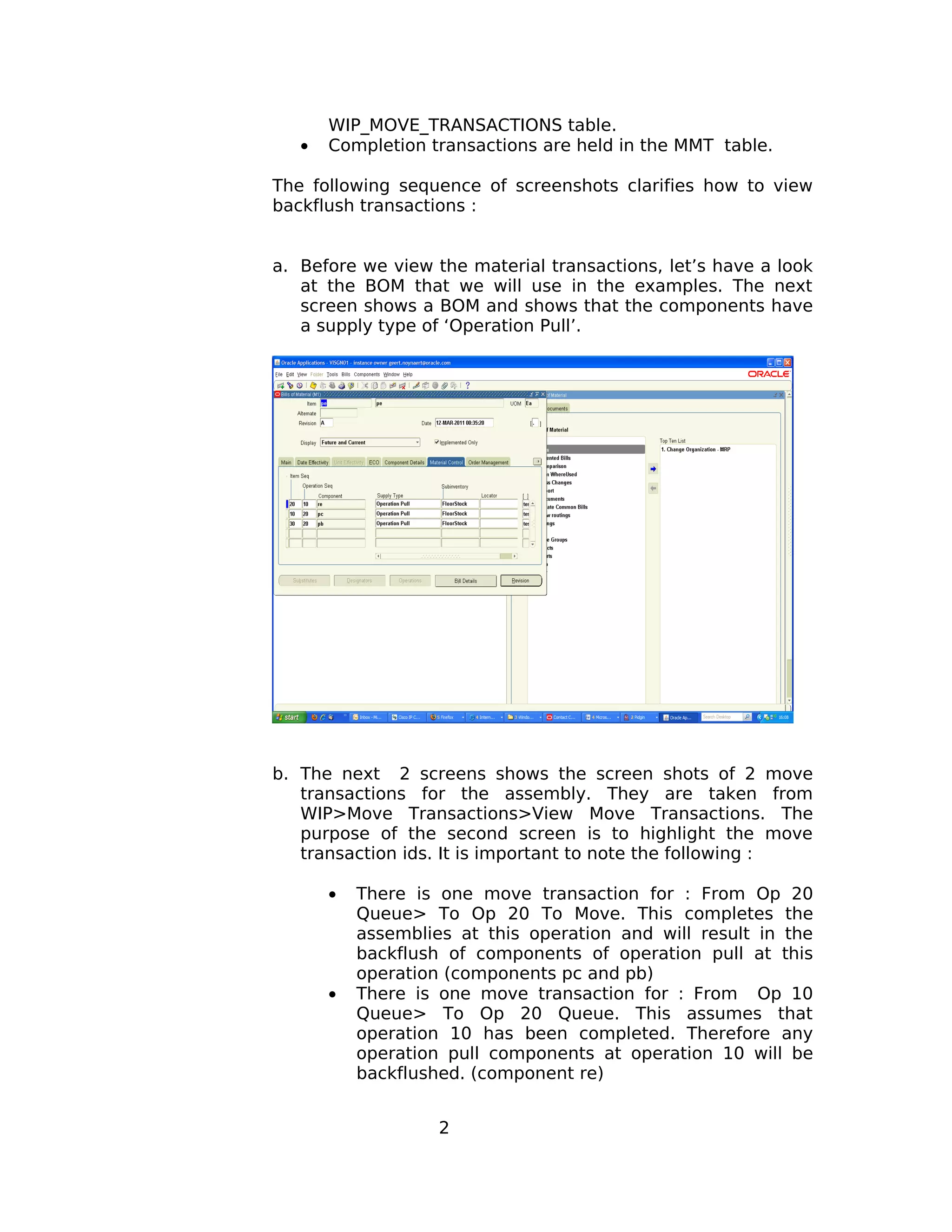 WIP_MOVE_TRANSACTIONS table.
• Completion transactions are held in the MMT table.
The following sequence of screenshots clarifies how to view
backflush transactions :
a. Before we view the material transactions, let’s have a look
at the BOM that we will use in the examples. The next
screen shows a BOM and shows that the components have
a supply type of ‘Operation Pull’.
b. The next 2 screens shows the screen shots of 2 move
transactions for the assembly. They are taken from
WIP>Move Transactions>View Move Transactions. The
purpose of the second screen is to highlight the move
transaction ids. It is important to note the following :
• There is one move transaction for : From Op 20
Queue> To Op 20 To Move. This completes the
assemblies at this operation and will result in the
backflush of components of operation pull at this
operation (components pc and pb)
• There is one move transaction for : From Op 10
Queue> To Op 20 Queue. This assumes that
operation 10 has been completed. Therefore any
operation pull components at operation 10 will be
backflushed. (component re)
2
 