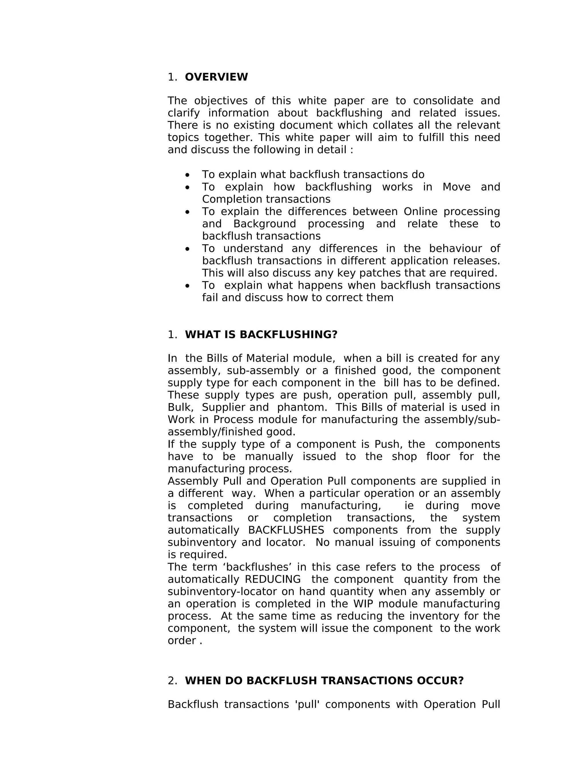 1. OVERVIEW
The objectives of this white paper are to consolidate and
clarify information about backflushing and related issues.
There is no existing document which collates all the relevant
topics together. This white paper will aim to fulfill this need
and discuss the following in detail :
• To explain what backflush transactions do
• To explain how backflushing works in Move and
Completion transactions
• To explain the differences between Online processing
and Background processing and relate these to
backflush transactions
• To understand any differences in the behaviour of
backflush transactions in different application releases.
This will also discuss any key patches that are required.
• To explain what happens when backflush transactions
fail and discuss how to correct them
1. WHAT IS BACKFLUSHING?
In the Bills of Material module, when a bill is created for any
assembly, sub-assembly or a finished good, the component
supply type for each component in the bill has to be defined.
These supply types are push, operation pull, assembly pull,
Bulk, Supplier and phantom. This Bills of material is used in
Work in Process module for manufacturing the assembly/sub-
assembly/finished good.
If the supply type of a component is Push, the components
have to be manually issued to the shop floor for the
manufacturing process.
Assembly Pull and Operation Pull components are supplied in
a different way. When a particular operation or an assembly
is completed during manufacturing, ie during move
transactions or completion transactions, the system
automatically BACKFLUSHES components from the supply
subinventory and locator. No manual issuing of components
is required.
The term ‘backflushes’ in this case refers to the process of
automatically REDUCING the component quantity from the
subinventory-locator on hand quantity when any assembly or
an operation is completed in the WIP module manufacturing
process. At the same time as reducing the inventory for the
component, the system will issue the component to the work
order .
2. WHEN DO BACKFLUSH TRANSACTIONS OCCUR?
Backflush transactions 'pull' components with Operation Pull
 