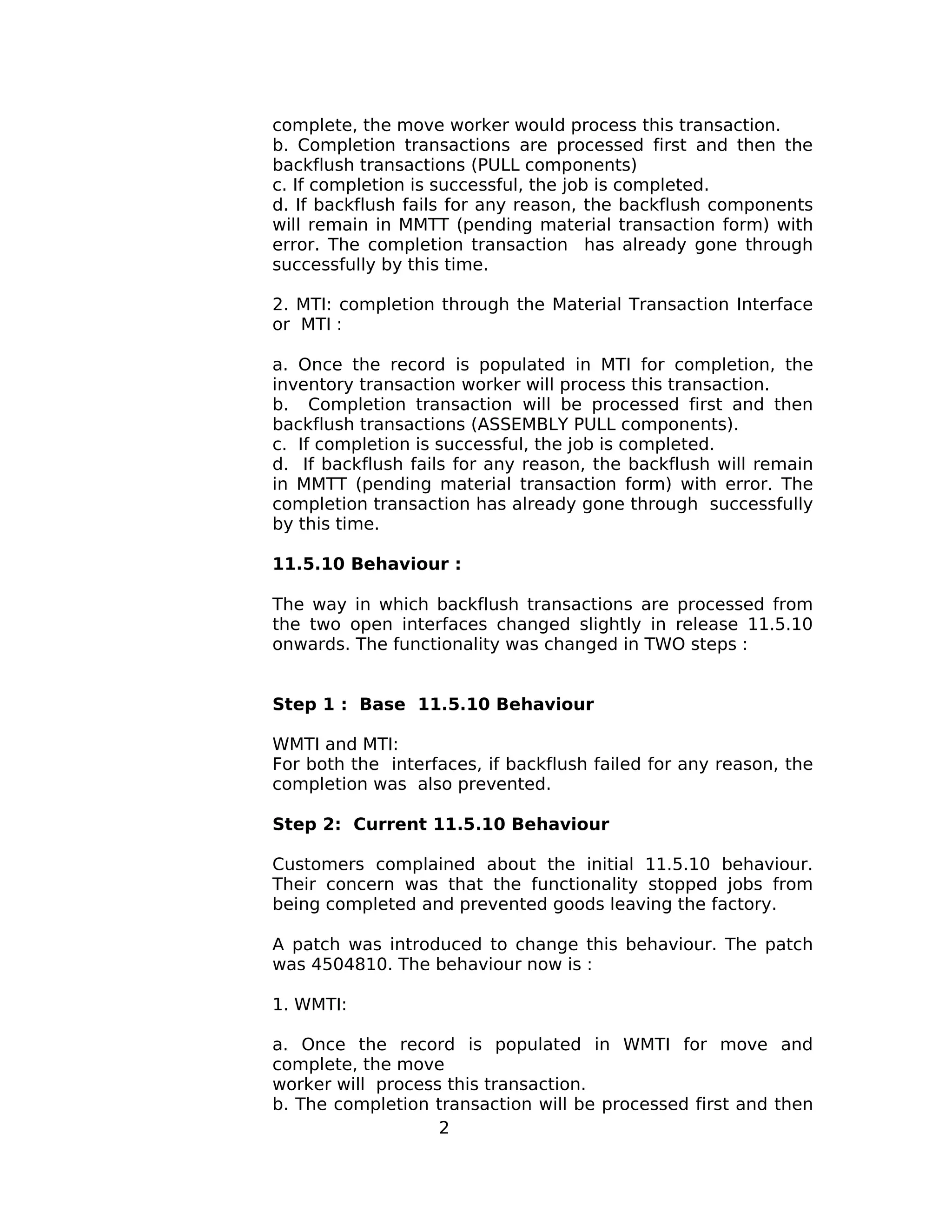 complete, the move worker would process this transaction.
b. Completion transactions are processed first and then the
backflush transactions (PULL components)
c. If completion is successful, the job is completed.
d. If backflush fails for any reason, the backflush components
will remain in MMTT (pending material transaction form) with
error. The completion transaction has already gone through
successfully by this time.
2. MTI: completion through the Material Transaction Interface
or MTI :
a. Once the record is populated in MTI for completion, the
inventory transaction worker will process this transaction.
b. Completion transaction will be processed first and then
backflush transactions (ASSEMBLY PULL components).
c. If completion is successful, the job is completed.
d. If backflush fails for any reason, the backflush will remain
in MMTT (pending material transaction form) with error. The
completion transaction has already gone through successfully
by this time.
11.5.10 Behaviour :
The way in which backflush transactions are processed from
the two open interfaces changed slightly in release 11.5.10
onwards. The functionality was changed in TWO steps :
Step 1 : Base 11.5.10 Behaviour
WMTI and MTI:
For both the interfaces, if backflush failed for any reason, the
completion was also prevented.
Step 2: Current 11.5.10 Behaviour
Customers complained about the initial 11.5.10 behaviour.
Their concern was that the functionality stopped jobs from
being completed and prevented goods leaving the factory.
A patch was introduced to change this behaviour. The patch
was 4504810. The behaviour now is :
1. WMTI:
a. Once the record is populated in WMTI for move and
complete, the move
worker will process this transaction.
b. The completion transaction will be processed first and then
2
 