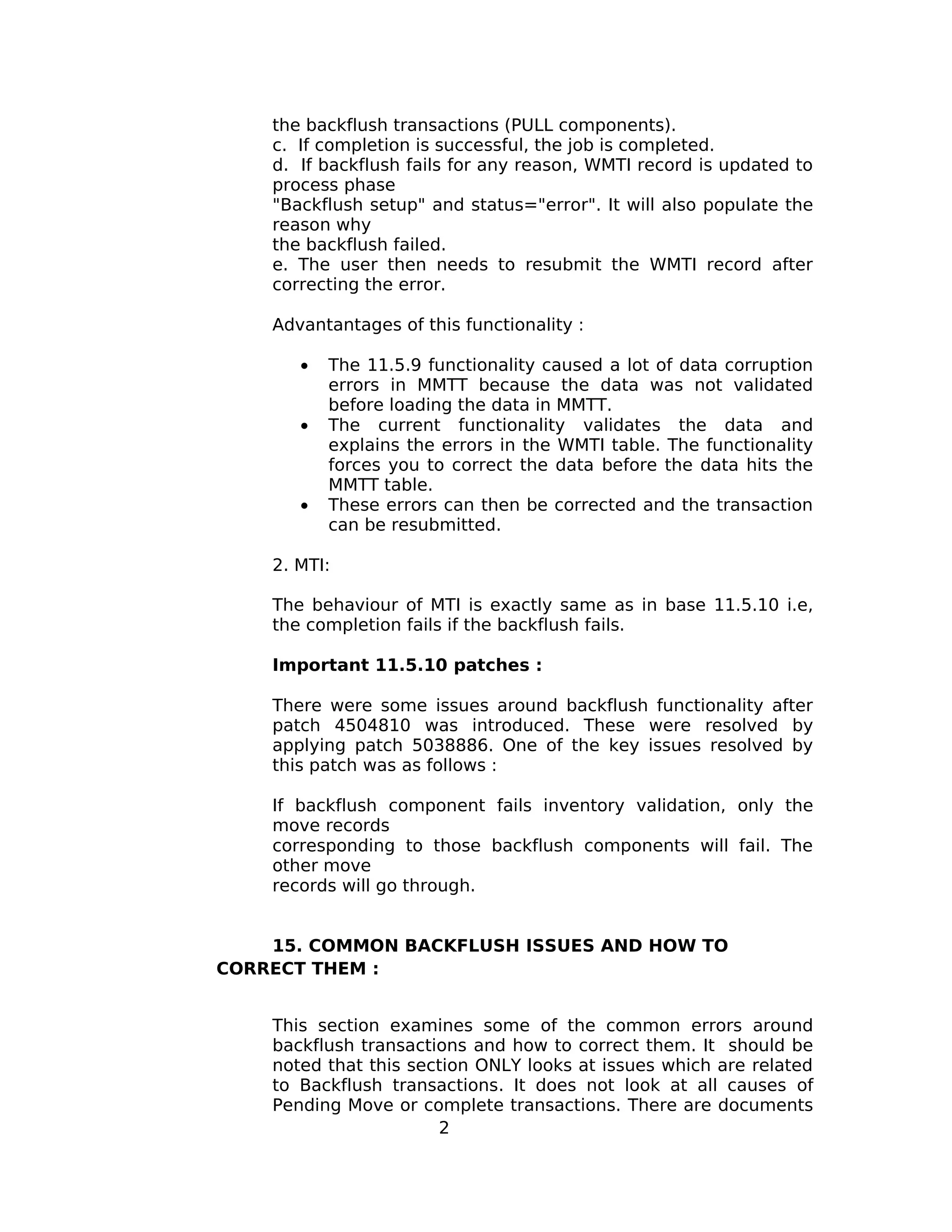 the backflush transactions (PULL components).
c. If completion is successful, the job is completed.
d. If backflush fails for any reason, WMTI record is updated to
process phase
"Backflush setup" and status="error". It will also populate the
reason why
the backflush failed.
e. The user then needs to resubmit the WMTI record after
correcting the error.
Advantantages of this functionality :
• The 11.5.9 functionality caused a lot of data corruption
errors in MMTT because the data was not validated
before loading the data in MMTT.
• The current functionality validates the data and
explains the errors in the WMTI table. The functionality
forces you to correct the data before the data hits the
MMTT table.
• These errors can then be corrected and the transaction
can be resubmitted.
2. MTI:
The behaviour of MTI is exactly same as in base 11.5.10 i.e,
the completion fails if the backflush fails.
Important 11.5.10 patches :
There were some issues around backflush functionality after
patch 4504810 was introduced. These were resolved by
applying patch 5038886. One of the key issues resolved by
this patch was as follows :
If backflush component fails inventory validation, only the
move records
corresponding to those backflush components will fail. The
other move
records will go through.
15. COMMON BACKFLUSH ISSUES AND HOW TO
CORRECT THEM :
This section examines some of the common errors around
backflush transactions and how to correct them. It should be
noted that this section ONLY looks at issues which are related
to Backflush transactions. It does not look at all causes of
Pending Move or complete transactions. There are documents
2
 