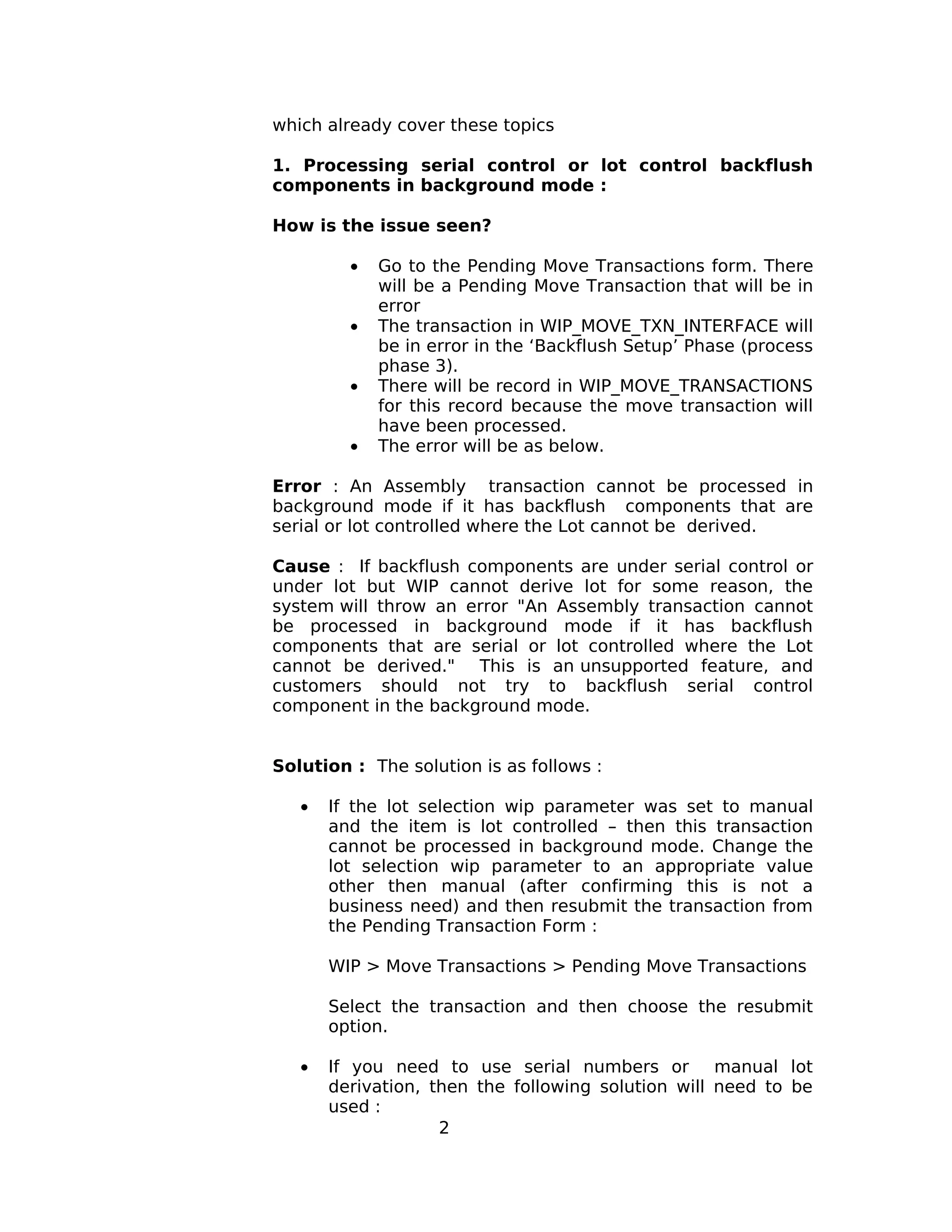 which already cover these topics
1. Processing serial control or lot control backflush
components in background mode :
How is the issue seen?
• Go to the Pending Move Transactions form. There
will be a Pending Move Transaction that will be in
error
• The transaction in WIP_MOVE_TXN_INTERFACE will
be in error in the ‘Backflush Setup’ Phase (process
phase 3).
• There will be record in WIP_MOVE_TRANSACTIONS
for this record because the move transaction will
have been processed.
• The error will be as below.
Error : An Assembly transaction cannot be processed in
background mode if it has backflush components that are
serial or lot controlled where the Lot cannot be derived.
Cause : If backflush components are under serial control or
under lot but WIP cannot derive lot for some reason, the
system will throw an error "An Assembly transaction cannot
be processed in background mode if it has backflush
components that are serial or lot controlled where the Lot
cannot be derived." This is an unsupported feature, and
customers should not try to backflush serial control
component in the background mode.
Solution : The solution is as follows :
• If the lot selection wip parameter was set to manual
and the item is lot controlled – then this transaction
cannot be processed in background mode. Change the
lot selection wip parameter to an appropriate value
other then manual (after confirming this is not a
business need) and then resubmit the transaction from
the Pending Transaction Form :
WIP > Move Transactions > Pending Move Transactions
Select the transaction and then choose the resubmit
option.
• If you need to use serial numbers or manual lot
derivation, then the following solution will need to be
used :
2
 