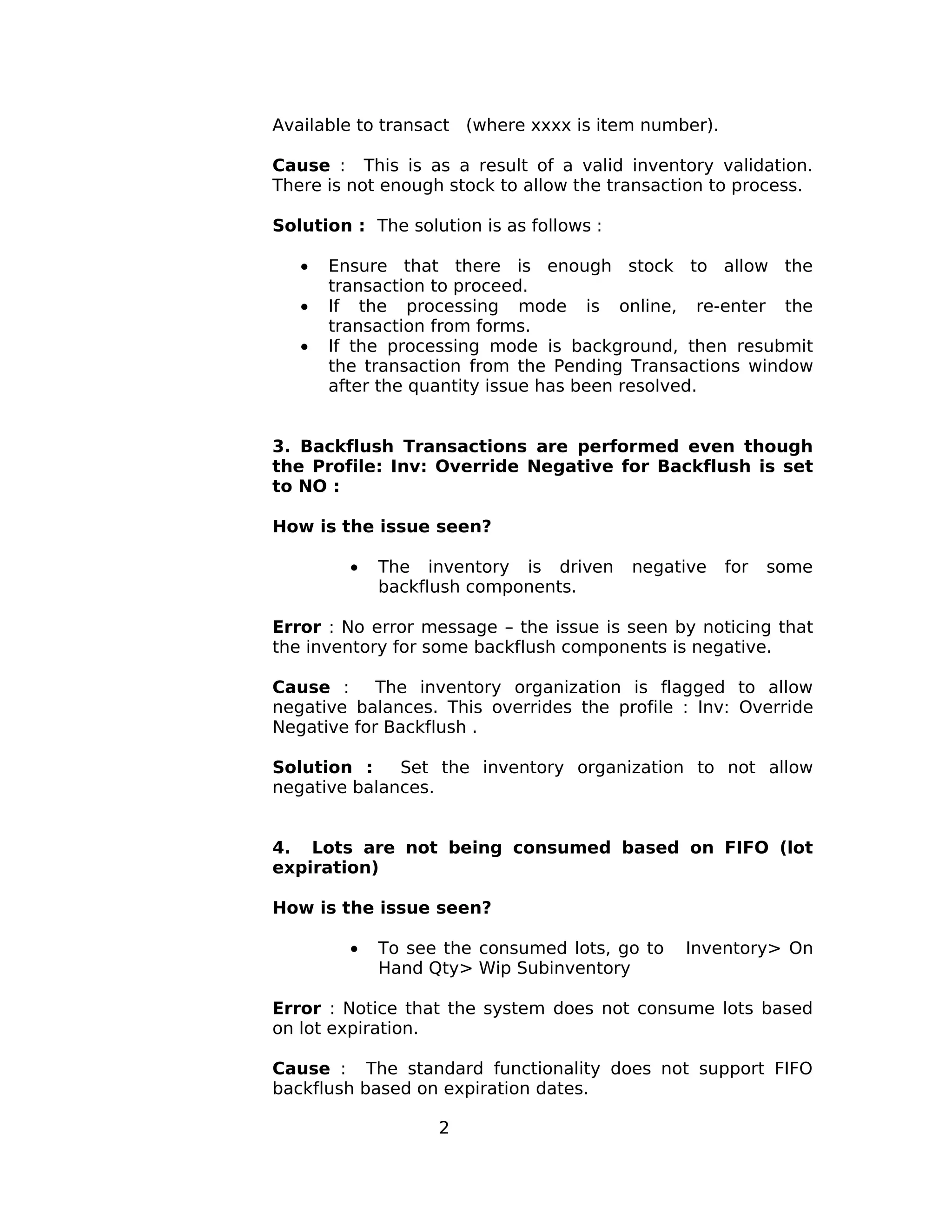 Available to transact (where xxxx is item number).
Cause : This is as a result of a valid inventory validation.
There is not enough stock to allow the transaction to process.
Solution : The solution is as follows :
• Ensure that there is enough stock to allow the
transaction to proceed.
• If the processing mode is online, re-enter the
transaction from forms.
• If the processing mode is background, then resubmit
the transaction from the Pending Transactions window
after the quantity issue has been resolved.
3. Backflush Transactions are performed even though
the Profile: Inv: Override Negative for Backflush is set
to NO :
How is the issue seen?
• The inventory is driven negative for some
backflush components.
Error : No error message – the issue is seen by noticing that
the inventory for some backflush components is negative.
Cause : The inventory organization is flagged to allow
negative balances. This overrides the profile : Inv: Override
Negative for Backflush .
Solution : Set the inventory organization to not allow
negative balances.
4. Lots are not being consumed based on FIFO (lot
expiration)
How is the issue seen?
• To see the consumed lots, go to Inventory> On
Hand Qty> Wip Subinventory
Error : Notice that the system does not consume lots based
on lot expiration.
Cause : The standard functionality does not support FIFO
backflush based on expiration dates.
2
 