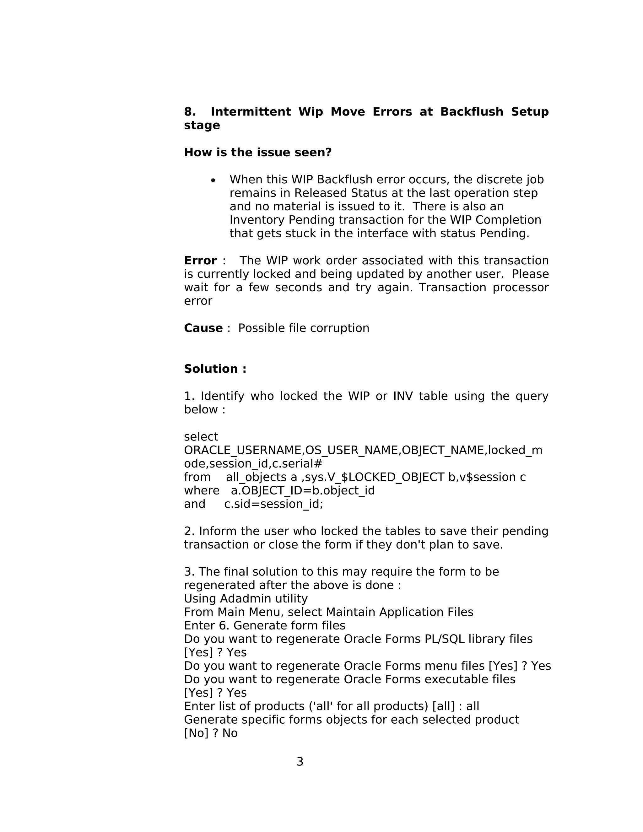 8. Intermittent Wip Move Errors at Backflush Setup
stage
How is the issue seen?
• When this WIP Backflush error occurs, the discrete job
remains in Released Status at the last operation step
and no material is issued to it. There is also an
Inventory Pending transaction for the WIP Completion
that gets stuck in the interface with status Pending.
Error : The WIP work order associated with this transaction
is currently locked and being updated by another user. Please
wait for a few seconds and try again. Transaction processor
error
Cause : Possible file corruption
Solution :
1. Identify who locked the WIP or INV table using the query
below :
select
ORACLE_USERNAME,OS_USER_NAME,OBJECT_NAME,locked_m
ode,session_id,c.serial#
from all_objects a ,sys.V_$LOCKED_OBJECT b,v$session c
where a.OBJECT_ID=b.object_id
and c.sid=session_id;
2. Inform the user who locked the tables to save their pending
transaction or close the form if they don't plan to save.
3. The final solution to this may require the form to be
regenerated after the above is done :
Using Adadmin utility
From Main Menu, select Maintain Application Files
Enter 6. Generate form files
Do you want to regenerate Oracle Forms PL/SQL library files
[Yes] ? Yes
Do you want to regenerate Oracle Forms menu files [Yes] ? Yes
Do you want to regenerate Oracle Forms executable files
[Yes] ? Yes
Enter list of products ('all' for all products) [all] : all
Generate specific forms objects for each selected product
[No] ? No
3
 