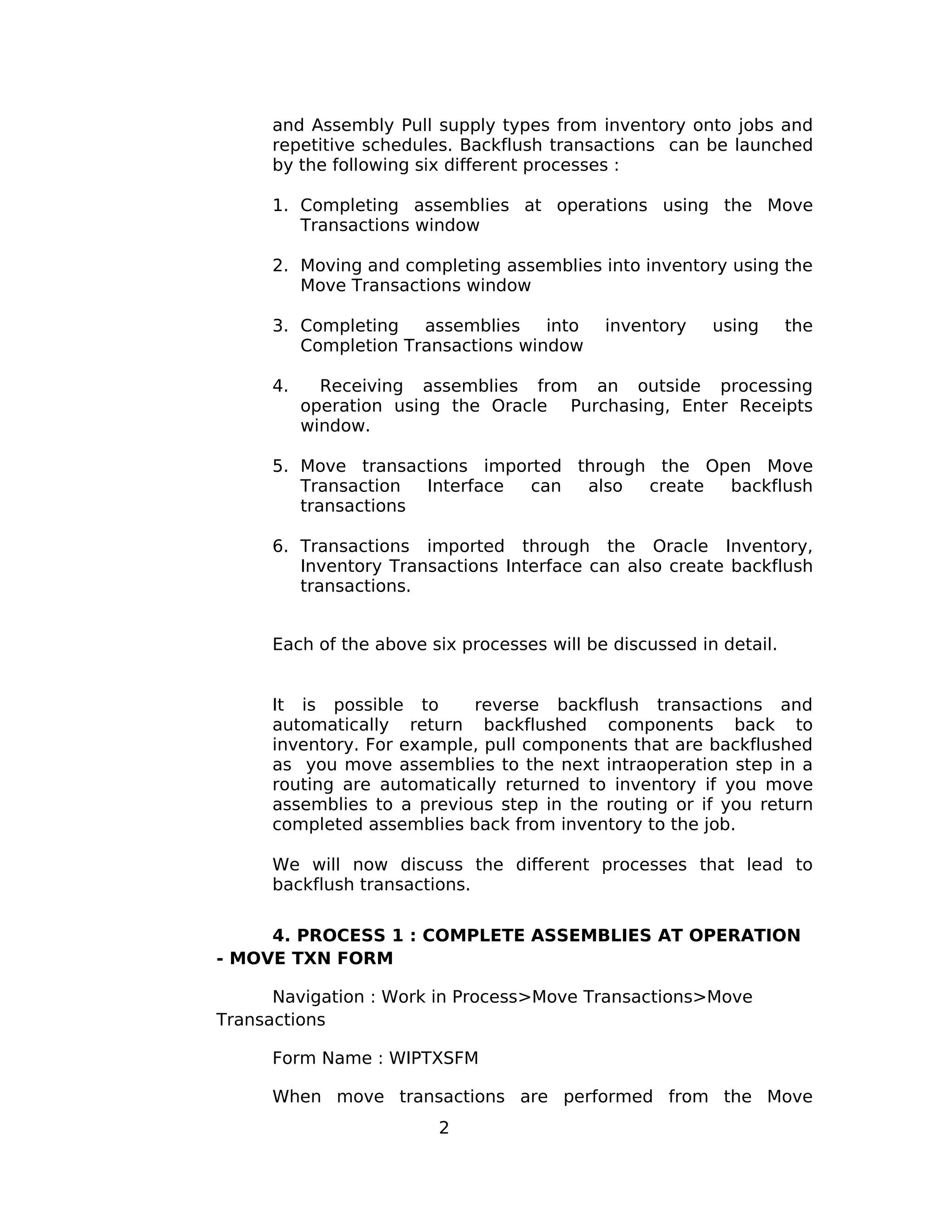 and Assembly Pull supply types from inventory onto jobs and
repetitive schedules. Backflush transactions can be launched
by the following six different processes :
1. Completing assemblies at operations using the Move
Transactions window
2. Moving and completing assemblies into inventory using the
Move Transactions window
3. Completing assemblies into inventory using the
Completion Transactions window
4. Receiving assemblies from an outside processing
operation using the Oracle Purchasing, Enter Receipts
window.
5. Move transactions imported through the Open Move
Transaction Interface can also create backflush
transactions
6. Transactions imported through the Oracle Inventory,
Inventory Transactions Interface can also create backflush
transactions.
Each of the above six processes will be discussed in detail.
It is possible to reverse backflush transactions and
automatically return backflushed components back to
inventory. For example, pull components that are backflushed
as you move assemblies to the next intraoperation step in a
routing are automatically returned to inventory if you move
assemblies to a previous step in the routing or if you return
completed assemblies back from inventory to the job.
We will now discuss the different processes that lead to
backflush transactions.
4. PROCESS 1 : COMPLETE ASSEMBLIES AT OPERATION
- MOVE TXN FORM
Navigation : Work in Process>Move Transactions>Move
Transactions
Form Name : WIPTXSFM
When move transactions are performed from the Move
2
 