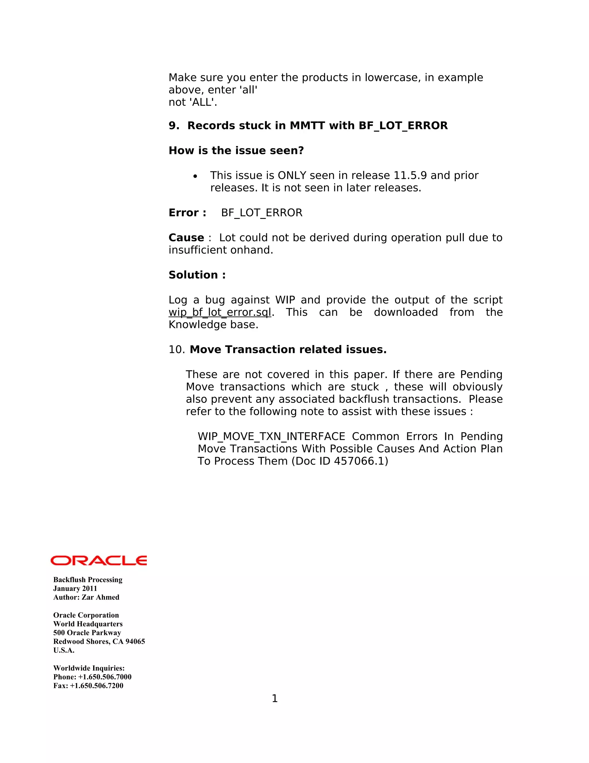 Make sure you enter the products in lowercase, in example
above, enter 'all'
not 'ALL'.
9. Records stuck in MMTT with BF_LOT_ERROR
How is the issue seen?
• This issue is ONLY seen in release 11.5.9 and prior
releases. It is not seen in later releases.
Error : BF_LOT_ERROR
Cause : Lot could not be derived during operation pull due to
insufficient onhand.
Solution :
Log a bug against WIP and provide the output of the script
wip_bf_lot_error.sql. This can be downloaded from the
Knowledge base.
10. Move Transaction related issues.
These are not covered in this paper. If there are Pending
Move transactions which are stuck , these will obviously
also prevent any associated backflush transactions. Please
refer to the following note to assist with these issues :
WIP_MOVE_TXN_INTERFACE Common Errors In Pending
Move Transactions With Possible Causes And Action Plan
To Process Them (Doc ID 457066.1)
Backflush Processing
January 2011
Author: Zar Ahmed
Oracle Corporation
World Headquarters
500 Oracle Parkway
Redwood Shores, CA 94065
U.S.A.
Worldwide Inquiries:
Phone: +1.650.506.7000
Fax: +1.650.506.7200
1
 