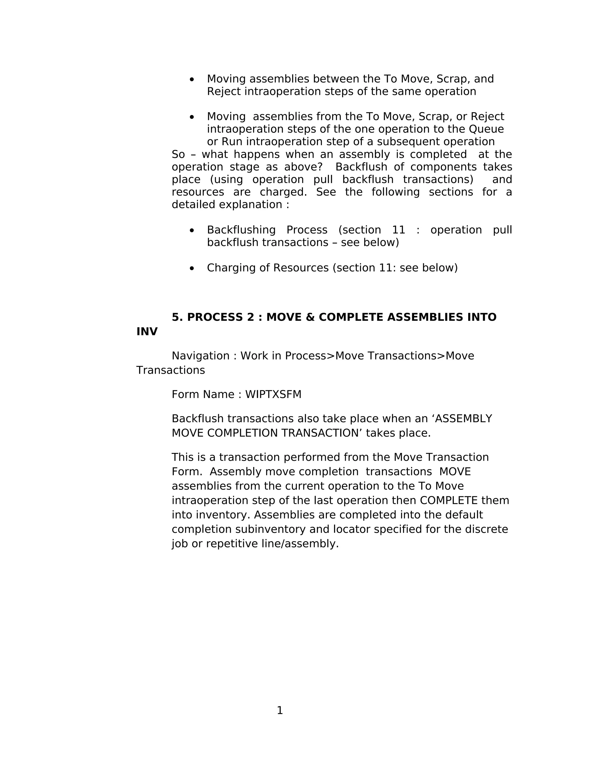 • Moving assemblies between the To Move, Scrap, and
Reject intraoperation steps of the same operation
• Moving assemblies from the To Move, Scrap, or Reject
intraoperation steps of the one operation to the Queue
or Run intraoperation step of a subsequent operation
So – what happens when an assembly is completed at the
operation stage as above? Backflush of components takes
place (using operation pull backflush transactions) and
resources are charged. See the following sections for a
detailed explanation :
• Backflushing Process (section 11 : operation pull
backflush transactions – see below)
• Charging of Resources (section 11: see below)
5. PROCESS 2 : MOVE & COMPLETE ASSEMBLIES INTO
INV
Navigation : Work in Process>Move Transactions>Move
Transactions
Form Name : WIPTXSFM
Backflush transactions also take place when an ‘ASSEMBLY
MOVE COMPLETION TRANSACTION’ takes place.
This is a transaction performed from the Move Transaction
Form. Assembly move completion transactions MOVE
assemblies from the current operation to the To Move
intraoperation step of the last operation then COMPLETE them
into inventory. Assemblies are completed into the default
completion subinventory and locator specified for the discrete
job or repetitive line/assembly.
1
 
