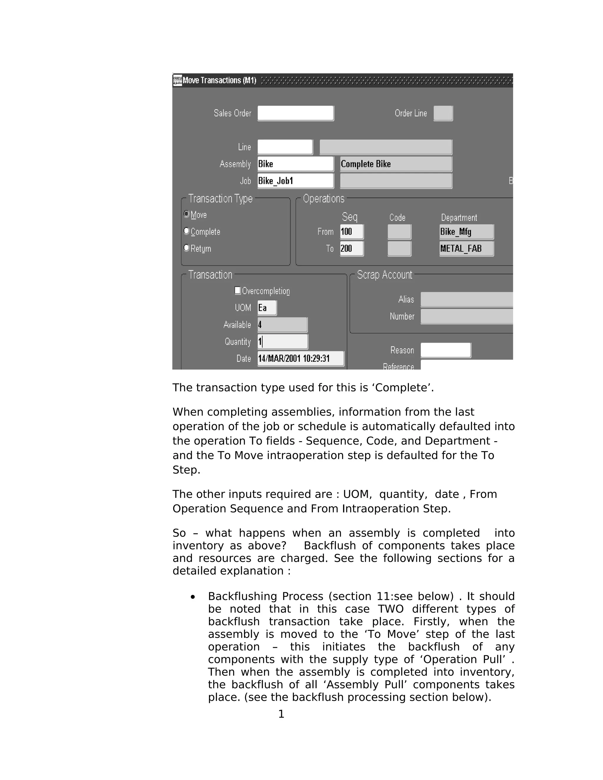 The transaction type used for this is ‘Complete’.
When completing assemblies, information from the last
operation of the job or schedule is automatically defaulted into
the operation To fields - Sequence, Code, and Department -
and the To Move intraoperation step is defaulted for the To
Step.
The other inputs required are : UOM, quantity, date , From
Operation Sequence and From Intraoperation Step.
So – what happens when an assembly is completed into
inventory as above? Backflush of components takes place
and resources are charged. See the following sections for a
detailed explanation :
• Backflushing Process (section 11:see below) . It should
be noted that in this case TWO different types of
backflush transaction take place. Firstly, when the
assembly is moved to the ‘To Move’ step of the last
operation – this initiates the backflush of any
components with the supply type of ‘Operation Pull’ .
Then when the assembly is completed into inventory,
the backflush of all ‘Assembly Pull’ components takes
place. (see the backflush processing section below).
1
 