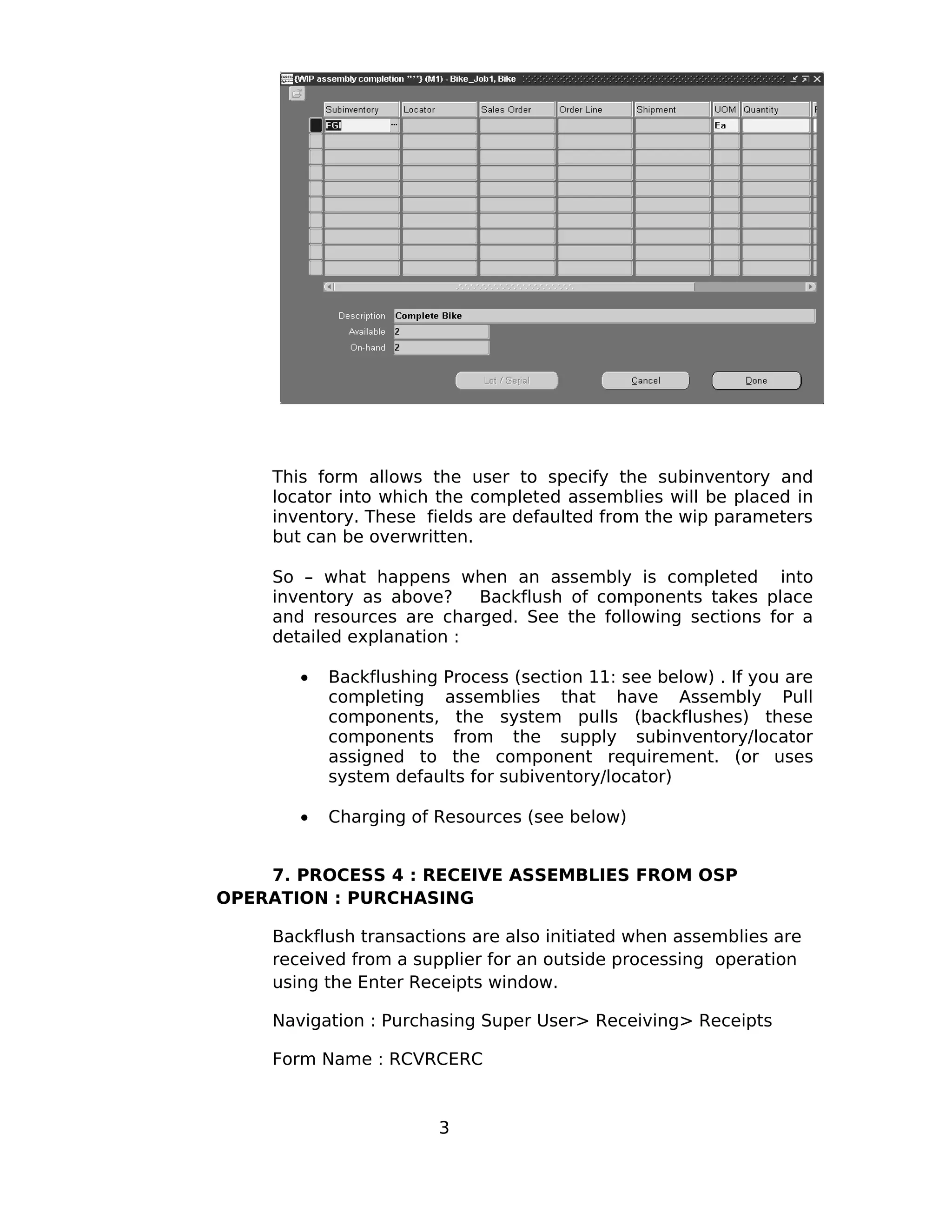 This form allows the user to specify the subinventory and
locator into which the completed assemblies will be placed in
inventory. These fields are defaulted from the wip parameters
but can be overwritten.
So – what happens when an assembly is completed into
inventory as above? Backflush of components takes place
and resources are charged. See the following sections for a
detailed explanation :
• Backflushing Process (section 11: see below) . If you are
completing assemblies that have Assembly Pull
components, the system pulls (backflushes) these
components from the supply subinventory/locator
assigned to the component requirement. (or uses
system defaults for subiventory/locator)
• Charging of Resources (see below)
7. PROCESS 4 : RECEIVE ASSEMBLIES FROM OSP
OPERATION : PURCHASING
Backflush transactions are also initiated when assemblies are
received from a supplier for an outside processing operation
using the Enter Receipts window.
Navigation : Purchasing Super User> Receiving> Receipts
Form Name : RCVRCERC
3
 