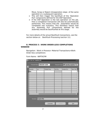 Move, Scrap or Reject intraoperation steps of the same
operation or a subsequent operation.
• This will then trigger the backflush of the ‘Operation
Pull’ components defined for the OSP Operation.
• If the OSP Operation is the last operation on the job,
then a completion transaction will also be automatically
performed. This means that the assemblies would be
completed into inventory. This therefore means that
any ‘Assembly Pull’ components defined for the
assembly would be backflushed at this stage.
For more details of the actual Backflush transactions, see the
section below on Backflush Processing (section 11).
8. PROCESS 5 : WORK ORDER-LESS COMPLETIONS
WINDOW
Navigation : Work in Process> Material Transactions>Work
Order-less completions
Form Name : WIPTXCFM
2
 