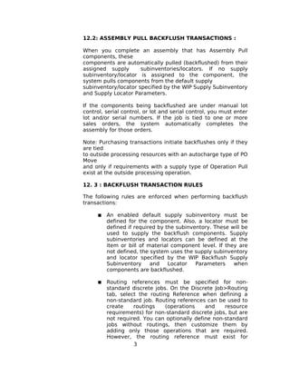 12.2: ASSEMBLY PULL BACKFLUSH TRANSACTIONS :
When you complete an assembly that has Assembly Pull
components, these
components are automatically pulled (backflushed) from their
assigned supply subinventories/locators. If no supply
subinventory/locator is assigned to the component, the
system pulls components from the default supply
subinventory/locator specified by the WIP Supply Subinventory
and Supply Locator Parameters.
If the components being backflushed are under manual lot
control, serial control, or lot and serial control, you must enter
lot and/or serial numbers. If the job is tied to one or more
sales orders, the system automatically completes the
assembly for those orders.
Note: Purchasing transactions initiate backflushes only if they
are tied
to outside processing resources with an autocharge type of PO
Move
and only if requirements with a supply type of Operation Pull
exist at the outside processing operation.
12. 3 : BACKFLUSH TRANSACTION RULES
The following rules are enforced when performing backflush
transactions:
 An enabled default supply subinventory must be
defined for the component. Also, a locator must be
defined if required by the subinventory. These will be
used to supply the backflush components. Supply
subinventories and locators can be defined at the
item or bill of material component level. If they are
not defined, the system uses the supply subinventory
and locator specified by the WIP Backflush Supply
Subinventory and Locator Parameters when
components are backflushed.
 Routing references must be specified for non-
standard discrete jobs. On the Discrete Job>Routing
tab, select the routing Reference when defining a
non-standard job. Routing references can be used to
create routings (operations and resource
requirements) for non-standard discrete jobs, but are
not required. You can optionally define non-standard
jobs without routings, then customize them by
adding only those operations that are required.
However, the routing reference must exist for
3
 
