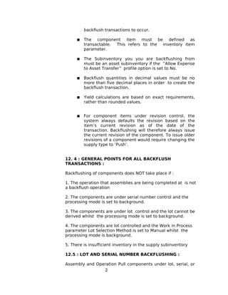 backflush transactions to occur.
 The component item must be defined as
transactable. This refers to the inventory item
parameter.
 The Subinventory you you are backflushing from
must be an asset subinventory if the “Allow Expense
to Asset Transfer” profile option is set to No.
 Backflush quantities in decimal values must be no
more than five decimal places in order to create the
backflush transaction.
 Yield calculations are based on exact requirements,
rather than rounded values.
 For component items under revision control, the
system always defaults the revision based on the
item’s current revision as of the date of the
transaction. Backflushing will therefore always issue
the current revision of the component. To issue older
revisions of a component would require changing the
supply type to ‘Push’.
12. 4 : GENERAL POINTS FOR ALL BACKFLUSH
TRANSACTIONS :
Backflushing of components does NOT take place if :
1. The operation that assemblies are being completed at is not
a backflush operation
2. The components are under serial number control and the
processing mode is set to background.
3. The components are under lot control and the lot cannot be
derived whilst the processing mode is set to background.
4. The components are lot controlled and the Work in Process
parameter Lot Selection Method is set to Manual whilst the
processing mode is background.
5. There is insufficient inventory in the supply subinventory
12.5 : LOT AND SERIAL NUMBER BACKFLUSHING :
Assembly and Operation Pull components under lot, serial, or
2
 