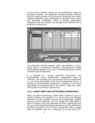 lot and serial number control can be backflushed using the
backflush window. The Backflush window provides efficient
entry for large numbers of lot and serial controlled items when
creating assembly move transactions—including scrap, reject,
and assembly completion. Work in Process parameters
determine how lot numbers are assigned and verified during
backflush transactions.
The Backflush Window appears when you perform a move,
scrap, reject, or assembly completion. The Backflush window
automatically appears only if you are backflushing lot or serial
controlled pull components.
It is possible to reverse backflush transactions and
automatically return backflushed components back to
inventory. For example, pull components that are backflushed
as you move assemblies to the next intraoperation step in a
routing are automatically returned to inventory if you move
assemblies to a previous step in the routing. These are simply
the opposite of backflush transactions.
12.6 : COUNT POINT AND AUTOCHARGE OPERATIONS :
When you define operations in Oracle Bills of Material, you can
specify whether an operation is a count point and whether
resources at that operation should be automatically charged
during a move transaction. You can update this information in
Work in Process using the Operations window. Operations that
are non-count point/autocharge operations must be defined as
backflush operations. If you issue components with a supply
type of Operation pull to an assembly at a Count Point off /
2
 