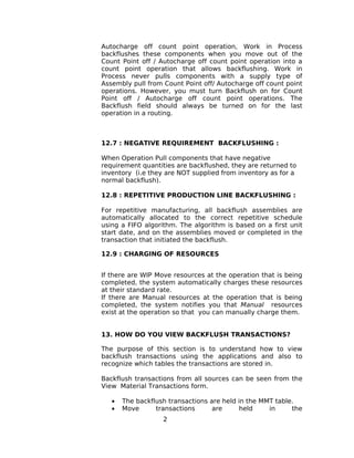 Autocharge off count point operation, Work in Process
backflushes these components when you move out of the
Count Point off / Autocharge off count point operation into a
count point operation that allows backflushing. Work in
Process never pulls components with a supply type of
Assembly pull from Count Point off/ Autocharge off count point
operations. However, you must turn Backflush on for Count
Point off / Autocharge off count point operations. The
Backflush field should always be turned on for the last
operation in a routing.
12.7 : NEGATIVE REQUIREMENT BACKFLUSHING :
When Operation Pull components that have negative
requirement quantities are backflushed, they are returned to
inventory (i.e they are NOT supplied from inventory as for a
normal backflush).
12.8 : REPETITIVE PRODUCTION LINE BACKFLUSHING :
For repetitive manufacturing, all backflush assemblies are
automatically allocated to the correct repetitive schedule
using a FIFO algorithm. The algorithm is based on a first unit
start date, and on the assemblies moved or completed in the
transaction that initiated the backflush.
12.9 : CHARGING OF RESOURCES
If there are WIP Move resources at the operation that is being
completed, the system automatically charges these resources
at their standard rate.
If there are Manual resources at the operation that is being
completed, the system notifies you that Manual resources
exist at the operation so that you can manually charge them.
13. HOW DO YOU VIEW BACKFLUSH TRANSACTIONS?
The purpose of this section is to understand how to view
backflush transactions using the applications and also to
recognize which tables the transactions are stored in.
Backflush transactions from all sources can be seen from the
View Material Transactions form.
• The backflush transactions are held in the MMT table.
• Move transactions are held in the
2
 