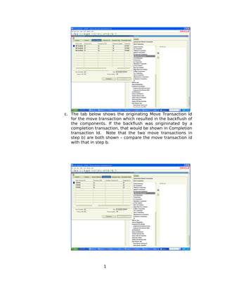 c. The tab below shows the originating Move Transaction Id
for the move transaction which resulted in the backflush of
the components. If the backflush was origininated by a
completion transaction, that would be shown in Completion
transaction Id. Note that the two move transactions in
step b) are both shown – compare the move transaction id
with that in step b.
1
 