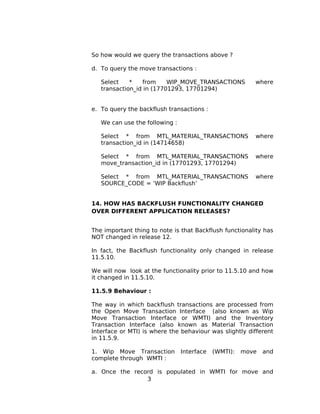 So how would we query the transactions above ?
d. To query the move transactions :
Select * from WIP_MOVE_TRANSACTIONS where
transaction_id in (17701293, 17701294)
e. To query the backflush transactions :
We can use the following :
Select * from MTL_MATERIAL_TRANSACTIONS where
transaction_id in (14714658)
Select * from MTL_MATERIAL_TRANSACTIONS where
move_transaction_id in (17701293, 17701294)
Select * from MTL_MATERIAL_TRANSACTIONS where
SOURCE_CODE = ‘WIP Backflush’
14. HOW HAS BACKFLUSH FUNCTIONALITY CHANGED
OVER DIFFERENT APPLICATION RELEASES?
The important thing to note is that Backflush functionality has
NOT changed in release 12.
In fact, the Backflush functionality only changed in release
11.5.10.
We will now look at the functionality prior to 11.5.10 and how
it changed in 11.5.10.
11.5.9 Behaviour :
The way in which backflush transactions are processed from
the Open Move Transaction Interface (also known as Wip
Move Transaction Interface or WMTI) and the Inventory
Transaction Interface (also known as Material Transaction
Interface or MTI) is where the behaviour was slightly different
in 11.5.9.
1. Wip Move Transaction Interface (WMTI): move and
complete through WMTI :
a. Once the record is populated in WMTI for move and
3
 