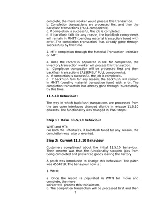 complete, the move worker would process this transaction.
b. Completion transactions are processed first and then the
backflush transactions (PULL components)
c. If completion is successful, the job is completed.
d. If backflush fails for any reason, the backflush components
will remain in MMTT (pending material transaction form) with
error. The completion transaction has already gone through
successfully by this time.
2. MTI: completion through the Material Transaction Interface
or MTI :
a. Once the record is populated in MTI for completion, the
inventory transaction worker will process this transaction.
b. Completion transaction will be processed first and then
backflush transactions (ASSEMBLY PULL components).
c. If completion is successful, the job is completed.
d. If backflush fails for any reason, the backflush will remain
in MMTT (pending material transaction form) with error. The
completion transaction has already gone through successfully
by this time.
11.5.10 Behaviour :
The way in which backflush transactions are processed from
the two open interfaces changed slightly in release 11.5.10
onwards. The functionality was changed in TWO steps :
Step 1 : Base 11.5.10 Behaviour
WMTI and MTI:
For both the interfaces, if backflush failed for any reason, the
completion was also prevented.
Step 2: Current 11.5.10 Behaviour
Customers complained about the initial 11.5.10 behaviour.
Their concern was that the functionality stopped jobs from
being completed and prevented goods leaving the factory.
A patch was introduced to change this behaviour. The patch
was 4504810. The behaviour now is :
1. WMTI:
a. Once the record is populated in WMTI for move and
complete, the move
worker will process this transaction.
b. The completion transaction will be processed first and then
2
 