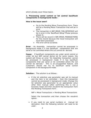 which already cover these topics
1. Processing serial control or lot control backflush
components in background mode :
How is the issue seen?
• Go to the Pending Move Transactions form. There
will be a Pending Move Transaction that will be in
error
• The transaction in WIP_MOVE_TXN_INTERFACE will
be in error in the ‘Backflush Setup’ Phase (process
phase 3).
• There will be record in WIP_MOVE_TRANSACTIONS
for this record because the move transaction will
have been processed.
• The error will be as below.
Error : An Assembly transaction cannot be processed in
background mode if it has backflush components that are
serial or lot controlled where the Lot cannot be derived.
Cause : If backflush components are under serial control or
under lot but WIP cannot derive lot for some reason, the
system will throw an error "An Assembly transaction cannot
be processed in background mode if it has backflush
components that are serial or lot controlled where the Lot
cannot be derived." This is an unsupported feature, and
customers should not try to backflush serial control
component in the background mode.
Solution : The solution is as follows :
• If the lot selection wip parameter was set to manual
and the item is lot controlled – then this transaction
cannot be processed in background mode. Change the
lot selection wip parameter to an appropriate value
other then manual (after confirming this is not a
business need) and then resubmit the transaction from
the Pending Transaction Form :
WIP > Move Transactions > Pending Move Transactions
Select the transaction and then choose the resubmit
option.
• If you need to use serial numbers or manual lot
derivation, then the following solution will need to be
used :
2
 