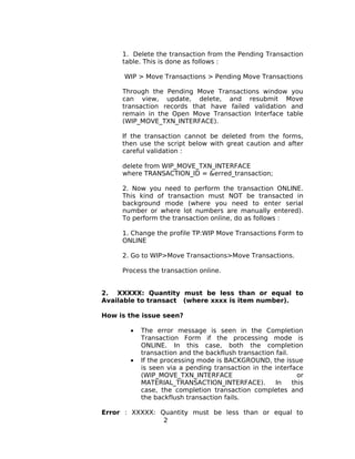 1. Delete the transaction from the Pending Transaction
table. This is done as follows :
WIP > Move Transactions > Pending Move Transactions
Through the Pending Move Transactions window you
can view, update, delete, and resubmit Move
transaction records that have failed validation and
remain in the Open Move Transaction Interface table
(WIP_MOVE_TXN_INTERFACE).
If the transaction cannot be deleted from the forms,
then use the script below with great caution and after
careful validation :
delete from WIP_MOVE_TXN_INTERFACE
where TRANSACTION_ID = &erred_transaction;
2. Now you need to perform the transaction ONLINE.
This kind of transaction must NOT be transacted in
background mode (where you need to enter serial
number or where lot numbers are manually entered).
To perform the transaction online, do as follows :
1. Change the profile TP:WIP Move Transactions Form to
ONLINE
2. Go to WIP>Move Transactions>Move Transactions.
Process the transaction online.
2. XXXXX: Quantity must be less than or equal to
Available to transact (where xxxx is item number).
How is the issue seen?
• The error message is seen in the Completion
Transaction Form if the processing mode is
ONLINE. In this case, both the completion
transaction and the backflush transaction fail.
• If the processing mode is BACKGROUND, the issue
is seen via a pending transaction in the interface
(WIP_MOVE_TXN_INTERFACE or
MATERIAL_TRANSACTION_INTERFACE). In this
case, the completion transaction completes and
the backflush transaction fails.
Error : XXXXX: Quantity must be less than or equal to
2
 
