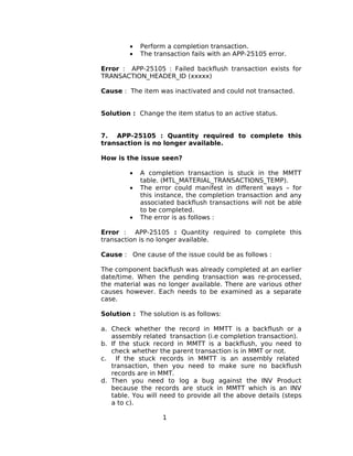 • Perform a completion transaction.
• The transaction fails with an APP-25105 error.
Error : APP-25105 : Failed backflush transaction exists for
TRANSACTION_HEADER_ID (xxxxx)
Cause : The item was inactivated and could not transacted.
Solution : Change the item status to an active status.
7. APP-25105 : Quantity required to complete this
transaction is no longer available.
How is the issue seen?
• A completion transaction is stuck in the MMTT
table. (MTL_MATERIAL_TRANSACTIONS_TEMP).
• The error could manifest in different ways – for
this instance, the completion transaction and any
associated backflush transactions will not be able
to be completed.
• The error is as follows :
Error : APP-25105 : Quantity required to complete this
transaction is no longer available.
Cause : One cause of the issue could be as follows :
The component backflush was already completed at an earlier
date/time. When the pending transaction was re-processed,
the material was no longer available. There are various other
causes however. Each needs to be examined as a separate
case.
Solution : The solution is as follows:
a. Check whether the record in MMTT is a backflush or a
assembly related transaction (i.e completion transaction).
b. If the stuck record in MMTT is a backflush, you need to
check whether the parent transaction is in MMT or not.
c. If the stuck records in MMTT is an assembly related
transaction, then you need to make sure no backflush
records are in MMT.
d. Then you need to log a bug against the INV Product
because the records are stuck in MMTT which is an INV
table. You will need to provide all the above details (steps
a to c).
1
 