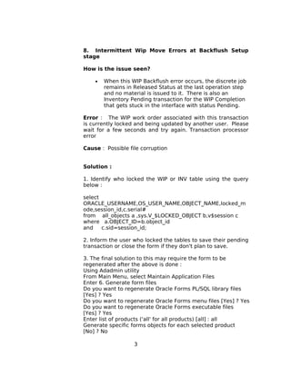 8. Intermittent Wip Move Errors at Backflush Setup
stage
How is the issue seen?
• When this WIP Backflush error occurs, the discrete job
remains in Released Status at the last operation step
and no material is issued to it. There is also an
Inventory Pending transaction for the WIP Completion
that gets stuck in the interface with status Pending.
Error : The WIP work order associated with this transaction
is currently locked and being updated by another user. Please
wait for a few seconds and try again. Transaction processor
error
Cause : Possible file corruption
Solution :
1. Identify who locked the WIP or INV table using the query
below :
select
ORACLE_USERNAME,OS_USER_NAME,OBJECT_NAME,locked_m
ode,session_id,c.serial#
from all_objects a ,sys.V_$LOCKED_OBJECT b,v$session c
where a.OBJECT_ID=b.object_id
and c.sid=session_id;
2. Inform the user who locked the tables to save their pending
transaction or close the form if they don't plan to save.
3. The final solution to this may require the form to be
regenerated after the above is done :
Using Adadmin utility
From Main Menu, select Maintain Application Files
Enter 6. Generate form files
Do you want to regenerate Oracle Forms PL/SQL library files
[Yes] ? Yes
Do you want to regenerate Oracle Forms menu files [Yes] ? Yes
Do you want to regenerate Oracle Forms executable files
[Yes] ? Yes
Enter list of products ('all' for all products) [all] : all
Generate specific forms objects for each selected product
[No] ? No
3
 
