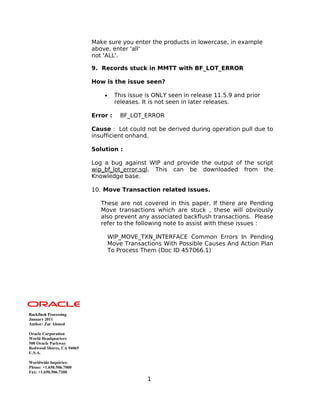 Make sure you enter the products in lowercase, in example
above, enter 'all'
not 'ALL'.
9. Records stuck in MMTT with BF_LOT_ERROR
How is the issue seen?
• This issue is ONLY seen in release 11.5.9 and prior
releases. It is not seen in later releases.
Error : BF_LOT_ERROR
Cause : Lot could not be derived during operation pull due to
insufficient onhand.
Solution :
Log a bug against WIP and provide the output of the script
wip_bf_lot_error.sql. This can be downloaded from the
Knowledge base.
10. Move Transaction related issues.
These are not covered in this paper. If there are Pending
Move transactions which are stuck , these will obviously
also prevent any associated backflush transactions. Please
refer to the following note to assist with these issues :
WIP_MOVE_TXN_INTERFACE Common Errors In Pending
Move Transactions With Possible Causes And Action Plan
To Process Them (Doc ID 457066.1)
Backflush Processing
January 2011
Author: Zar Ahmed
Oracle Corporation
World Headquarters
500 Oracle Parkway
Redwood Shores, CA 94065
U.S.A.
Worldwide Inquiries:
Phone: +1.650.506.7000
Fax: +1.650.506.7200
1
 