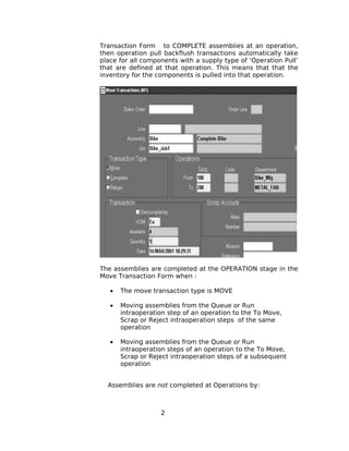 Transaction Form to COMPLETE assemblies at an operation,
then operation pull backflush transactions automatically take
place for all components with a supply type of ‘Operation Pull’
that are defined at that operation. This means that that the
inventory for the components is pulled into that operation.
The assemblies are completed at the OPERATION stage in the
Move Transaction Form when :
• The move transaction type is MOVE
• Moving assemblies from the Queue or Run
intraoperation step of an operation to the To Move,
Scrap or Reject intraoperation steps of the same
operation
• Moving assemblies from the Queue or Run
intraoperation steps of an operation to the To Move,
Scrap or Reject intraoperation steps of a subsequent
operation
Assemblies are not completed at Operations by:
2
 