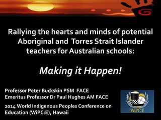 Rallying the hearts and minds of potential
Aboriginal and Torres Strait Islander
teachers for Australian schools:
Making it Happen!
Professor Peter Buckskin PSM FACE
Emeritus Professor Dr Paul Hughes AM FACE
2014 World Indigenous Peoples Conference on
Education (WiPC:E), Hawaii
 