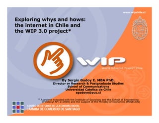 www.wipchile.cl


Exploring whys and hows:
                     hows:
the internet in Chile and
the WIP 3.0 project*




                               By Sergio Godoy E. MBA PhD,
                                               E.
                        Director or Research & Postgraduate Studies
                                 School of Communications
                                Universidad Catolica de Chile
                                      sgodoye@puc.cl

            * A project executed with the Institute of Sociology and the School of Engineering
               (Fondecyt Nº1110098) and the support of the Ministry of Economics (MINECON)
    CENTRO DE ESTUDIOS DE LA ECONOMÍA DIGITAL
    CÁMARA DE COMERCIO DE SANTIAGO
 