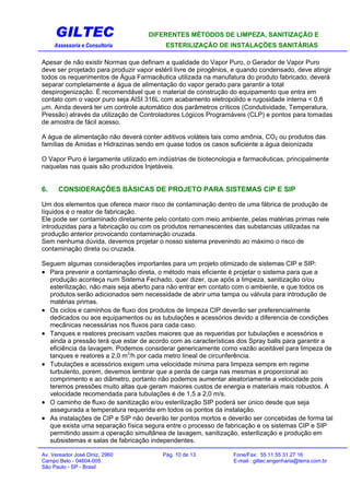 GILTEC DIFERENTES MÉTODOS DE LIMPEZA, SANITIZAÇÃO E
Assessoria e Consultoria ESTERILIZAÇÃO DE INSTALAÇÕES SANITÁRIAS
Apesar de não existir Normas que definam a qualidade do Vapor Puro, o Gerador de Vapor Puro
deve ser projetado para produzir vapor estéril livre de pirogênios, e quando condensado, deve atingir
todos os requerimentos de Água Farmacêutica utilizada na manufatura do produto fabricado, deverá
separar completamente a água de alimentação do vapor gerado para garantir a total
despirogenização. É recomendável que o material de construção do equipamento que entra em
contato com o vapor puro seja AISI 316L com acabamento eletropolido e rugosidade interna < 0,8
µm. Ainda deverá ter um controle automático dos parâmetros críticos (Condutividade, Temperatura,
Pressão) através da utilização de Controladores Lógicos Programáveis (CLP) e pontos para tomadas
de amostra de fácil acesso.
A água de alimentação não deverá conter aditivos voláteis tais como amônia, CO2 ou produtos das
famílias de Amidas e Hidrazinas sendo em quase todos os casos suficiente a água deionizada
O Vapor Puro é largamente utilizado em indústrias de biotecnologia e farmacêuticas, principalmente
naquelas nas quais são produzidos Injetáveis.
6. CONSIDERAÇÕES BÁSICAS DE PROJETO PARA SISTEMAS CIP E SIP
Um dos elementos que oferece maior risco de contaminação dentro de uma fábrica de produção de
líquidos é o reator de fabricação.
Ele pode ser contaminado diretamente pelo contato com meio ambiente, pelas matérias primas nele
introduzidas para a fabricação ou com os produtos remanescentes das substancias utilizadas na
produção anterior provocando contaminação cruzada.
Sem nenhuma dúvida, devemos projetar o nosso sistema prevenindo ao máximo o risco de
contaminação direta ou cruzada.
Seguem algumas considerações importantes para um projeto otimizado de sistemas CIP e SIP:
• Para prevenir a contaminação direta, o método mais eficiente é projetar o sistema para que a
produção aconteça num Sistema Fechado, quer dizer, que após a limpeza, sanitização o/ou
esterilização, não mais seja aberto para não entrar em contato com o ambiente, e que todos os
produtos serão adicionados sem necessidade de abrir uma tampa ou válvula para introdução de
matérias primas.
• Os ciclos e caminhos de fluxo dos produtos de limpeza CIP deverão ser preferencialmente
dedicados ou aos equipamentos ou as tubulações e acessórios devido a diferencia de condições
mecânicas necessárias nos fluxos para cada caso.
• Tanques e reatores precisam vazões maiores que as requeridas por tubulações e acessórios e
ainda a pressão terá que estar de acordo com as características dos Spray balls para garantir a
eficiência da lavagem. Podemos considerar genericamente como vazão aceitável para limpeza de
tanques e reatores a 2,0 m3
/h por cada metro lineal de circunferência.
• Tubulações e acessórios exigem uma velocidade mínima para limpeza sempre em regime
turbulento, porem, devemos lembrar que a perda de carga nas mesmas e proporcional ao
comprimento e ao diâmetro, portanto não podemos aumentar aleatoriamente a velocidade pois
teremos pressões muito altas que geram maiores custos de energia e materiais mais robustos. A
velocidade recomendada para tubulações é de 1,5 a 2,0 m/s.
• O caminho de fluxo de sanitização e/ou esterilização SIP poderá ser único desde que seja
assegurada a temperatura requerida em todos os pontos da instalação.
• As instalações de CIP e SIP não deverão ter pontos mortos e deverão ser concebidas de forma tal
que exista uma separação física segura entre o processo de fabricação e os sistemas CIP e SIP
permitindo assim a operação simultânea de lavagem, sanitização, esterilização e produção em
subsistemas e salas de fabricação independentes.
Av. Vereador José Diniz, 2960 Pág. 10 de 13 Fone/Fax: 55 11 55 31 27 16
Campo Belo - 04604-005 E-mail : giltec.engenharia@terra.com.br
São Paulo - SP - Brasil
 