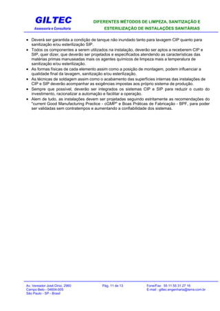 GILTEC DIFERENTES MÉTODOS DE LIMPEZA, SANITIZAÇÃO E
Assessoria e Consultoria ESTERILIZAÇÃO DE INSTALAÇÕES SANITÁRIAS
• Deverá ser garantida a condição de tanque não inundado tanto para lavagem CIP quanto para
sanitização e/ou esterilização SIP.
• Todos os componentes a serem utilizados na instalação, deverão ser aptos a receberem CIP e
SIP, quer dizer, que deverão ser projetados e especificados atendendo as características das
matérias primas manuseadas mais os agentes químicos de limpeza mais a temperatura de
sanitização e/ou esterilização.
• As formas físicas de cada elemento assim como a posição de montagem, podem influenciar a
qualidade final da lavagem, sanitização e/ou esterilização.
• As técnicas de soldagem assim como o acabamento das superfícies internas das instalações de
CIP e SIP deverão acompanhar as exigências impostas aos próprio sistema de produção.
• Sempre que possível, deverão ser integrados os sistemas CIP e SIP para reduzir o custo do
investimento, racionalizar a automação e facilitar a operação.
• Alem de tudo, as instalações devem ser projetadas seguindo estritamente as recomendações do
"current Good Manufacturing Practice - cGMP" e Boas Práticas de Fabricação - BPF, para poder
ser validadas sem contratempos e aumentando a confiabilidade dos sistemas.
Av. Vereador José Diniz, 2960 Pág. 11 de 13 Fone/Fax: 55 11 55 31 27 16
Campo Belo - 04604-005 E-mail : giltec.engenharia@terra.com.br
São Paulo - SP - Brasil
 