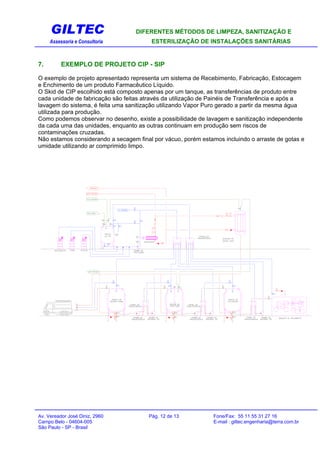 GILTEC DIFERENTES MÉTODOS DE LIMPEZA, SANITIZAÇÃO E
Assessoria e Consultoria ESTERILIZAÇÃO DE INSTALAÇÕES SANITÁRIAS
7. EXEMPLO DE PROJETO CIP - SIP
O exemplo de projeto apresentado representa um sistema de Recebimento, Fabricação, Estocagem
e Enchimento de um produto Farmacêutico Líquido.
O Skid de CIP escolhido está composto apenas por um tanque, as transferências de produto entre
cada unidade de fabricação são feitas através da utilização de Painéis de Transferência e após a
lavagem do sistema, é feita uma sanitização utilizando Vapor Puro gerado a partir da mesma água
utilizada para produção.
Como podemos observar no desenho, existe a possibilidade de lavagem e sanitização independente
da cada uma das unidades, enquanto as outras continuam em produção sem riscos de
contaminações cruzadas.
Não estamos considerando a secagem final por vácuo, porém estamos incluindo o arraste de gotas e
umidade utilizando ar comprimido limpo.
Av. Vereador José Diniz, 2960 Pág. 12 de 13 Fone/Fax: 55 11 55 31 27 16
Campo Belo - 04604-005 E-mail : giltec.engenharia@terra.com.br
São Paulo - SP - Brasil
 