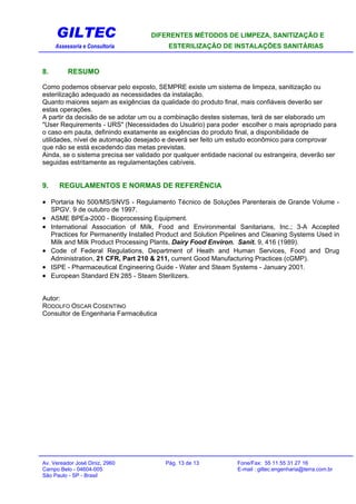 GILTEC DIFERENTES MÉTODOS DE LIMPEZA, SANITIZAÇÃO E
Assessoria e Consultoria ESTERILIZAÇÃO DE INSTALAÇÕES SANITÁRIAS
8. RESUMO
Como podemos observar pelo exposto, SEMPRE existe um sistema de limpeza, sanitização ou
esterilização adequado as necessidades da instalação.
Quanto maiores sejam as exigências da qualidade do produto final, mais confiáveis deverão ser
estas operações.
A partir da decisão de se adotar um ou a combinação destes sistemas, terá de ser elaborado um
"User Requirements - URS" (Necessidades do Usuário) para poder escolher o mais apropriado para
o caso em pauta, definindo exatamente as exigências do produto final, a disponibilidade de
utilidades, nível de automação desejado e deverá ser feito um estudo econômico para comprovar
que não se está excedendo das metas previstas.
Ainda, se o sistema precisa ser validado por qualquer entidade nacional ou estrangeira, deverão ser
seguidas estritamente as regulamentações cabíveis.
9. REGULAMENTOS E NORMAS DE REFERÊNCIA
• Portaria No 500/MS/SNVS - Regulamento Técnico de Soluções Parenterais de Grande Volume -
SPGV. 9 de outubro de 1997.
• ASME BPEa-2000 - Bioprocessing Equipment.
• International Association of Milk, Food and Environmental Sanitarians, Inc.; 3-A Accepted
Practices for Permanently Installed Product and Solution Pipelines and Cleaning Systems Used in
Milk and Milk Product Processing Plants, Dairy Food Environ. Sanit. 9, 416 (1989).
• Code of Federal Regulations, Department of Heath and Human Services, Food and Drug
Administration, 21 CFR, Part 210 & 211, current Good Manufacturing Practices (cGMP).
• ISPE - Pharmaceutical Engineering Guide - Water and Steam Systems - January 2001.
• European Standard EN 285 - Steam Sterilizers.
Autor:
RODOLFO OSCAR COSENTINO
Consultor de Engenharia Farmacêutica
Av. Vereador José Diniz, 2960 Pág. 13 de 13 Fone/Fax: 55 11 55 31 27 16
Campo Belo - 04604-005 E-mail : giltec.engenharia@terra.com.br
São Paulo - SP - Brasil
 