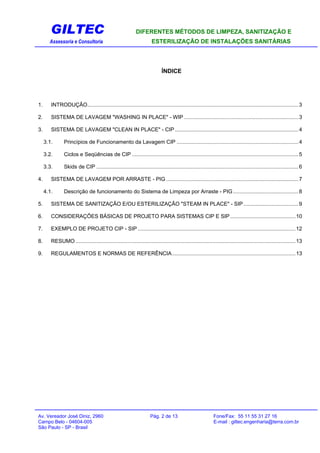 GILTEC DIFERENTES MÉTODOS DE LIMPEZA, SANITIZAÇÃO E
Assessoria e Consultoria ESTERILIZAÇÃO DE INSTALAÇÕES SANITÁRIAS
ÍNDICE
1. INTRODUÇÃO..............................................................................................................................................3
2. SISTEMA DE LAVAGEM "WASHING IN PLACE" - WIP .............................................................................3
3. SISTEMA DE LAVAGEM "CLEAN IN PLACE" - CIP ...................................................................................4
3.1. Princípios de Funcionamento da Lavagem CIP ..................................................................................4
3.2. Ciclos e Seqüências de CIP ................................................................................................................5
3.3. Skids de CIP ........................................................................................................................................6
4. SISTEMA DE LAVAGEM POR ARRASTE - PIG .........................................................................................7
4.1. Descrição de funcionamento do Sistema de Limpeza por Arraste - PIG............................................8
5. SISTEMA DE SANITIZAÇÃO E/OU ESTERILIZAÇÃO "STEAM IN PLACE" - SIP.....................................9
6. CONSIDERAÇÕES BÁSICAS DE PROJETO PARA SISTEMAS CIP E SIP............................................10
7. EXEMPLO DE PROJETO CIP - SIP ..........................................................................................................12
8. RESUMO ....................................................................................................................................................13
9. REGULAMENTOS E NORMAS DE REFERÊNCIA...................................................................................13
Av. Vereador José Diniz, 2960 Pág. 2 de 13 Fone/Fax: 55 11 55 31 27 16
Campo Belo - 04604-005 E-mail : giltec.engenharia@terra.com.br
São Paulo - SP - Brasil
 