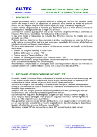 GILTEC DIFERENTES MÉTODOS DE LIMPEZA, SANITIZAÇÃO E
Assessoria e Consultoria ESTERILIZAÇÃO DE INSTALAÇÕES SANITÁRIAS
1. INTRODUÇÃO
Sempre que estamos frente a um projeto destinado a instalações sanitárias não devemos pensar
apenas em atingir as metas de capacidade de produção, mais também as metas de qualidade
obtidas por uma limpeza adequada dos sistemas após cada etapa ou batelada de produção.
Existem Normas, Regulamentos e Portarias que determinam qual é o nível mínimo aceitável de
limpeza para as instalações antes de começar uma produção.
As instalações sanitárias que requerem este tipo de tratamento são principalmente as existentes nas
Indústrias Alimentícias, Cosméticas, Farmacêuticas e de Biotecnologia.
É aqui onde nasce a necessidade da inclusão dos diferentes sistemas de limpeza para cada
aplicação específica.
Podemos dizer que dependendo das exigências do produto manufaturado, os sistemas de limpeza
serão mais ou menos estritos quanto a sua concepção, capacidade de limpeza e efeito final nas
instalações lavadas, sanitizadas ou esterilizadas.
Conforme estas exigências, podemos separar os sistemas de lavagem, sanitização e esterilização
como segue:
• Sistema de lavagem " Washing in Place" - WIP
• Sistema de lavagem por arraste - PIG
• Sistema lavagem "Cleaning in Place" - CIP
• Sistema de sanitização e/ou esterilização "Steam in Place" - SIP
Cada um destes sistemas atinge um padrão de sanitariedade diferente sendo necessário estabelecer
qual é o sistema mais indicado para cada instalação.
Dependendo da complexidade das instalações, estes sistemas poderão ou deverão ser incluídos nos
projetos isoladamente ou combinados de acordo com as exigências do produto final.
2. SISTEMA DE LAVAGEM "WASHING IN PLACE" - WIP
O conceito de WIP (Washing in Place) está geralmente atrelado a sistemas e equipamentos que não
foram projetados para serem completamente limpos através da utilização de um sistema de CIP
(Clean in Place) ou que não tem exigências muito estritas de resultados finais.
A qualidade da limpeza WIP não assegura a remoção total de sujeiras, resíduos, detergentes ou
quaisquer contaminantes de todas as superfícies do sistema que estarão em contato com o produto
durante a etapa de fabricação.
A limpeza final para atingir a qualidade necessária para fabricação sem contaminação deve ser
complementada pelo operador por processos geralmente manuais.
Os exemplos mais freqüentes da utilização da lavagem WIP está nos equipamentos antigos, os
quais, na época da sua fabricação, foram projetados seguindo fielmente as Normas Vigentes na
data, e que não exigiam lavagens automáticas.
Hoje, para atingir as exigências de Controle de Qualidade, esses equipamentos devem ser lavados
por um sistema misto, aproveitando ao máximo as possibilidades de automatizar parte dos ciclos de
lavagem e finalizando o processo de limpeza manualmente.
Os ciclos de limpeza WIP são os mesmos que os de CIP, acrescentando a etapa manual.
Av. Vereador José Diniz, 2960 Pág. 3 de 13 Fone/Fax: 55 11 55 31 27 16
Campo Belo - 04604-005 E-mail : giltec.engenharia@terra.com.br
São Paulo - SP - Brasil
 