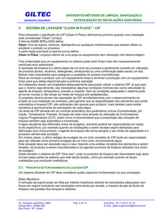 GILTEC DIFERENTES MÉTODOS DE LIMPEZA, SANITIZAÇÃO E
Assessoria e Consultoria ESTERILIZAÇÃO DE INSTALAÇÕES SANITÁRIAS
3. SISTEMA DE LAVAGEM "CLEAN IN PLACE" - CIP
Para interpretar o significado de CIP (Clean in Place) definiremos primeiro quando uma instalação
está considerada "Clean" (Limpa).
A Norma ASME BPEa-2000 define:
Clean: livre de sujeira, resíduos, detergentes ou quaisquer contaminantes que possam afetar ou
adulterar o produto ou processo.
A partir desta premissa a mesma norma define:
Clean in Place: Limpeza interna de uma peça ou equipamento sem relocação nem desmontagem.
Fica evidenciado que um equipamento ou sistema pode estar limpo mais não necessariamente
sanitizado e/ou esterilizado.
A operação de limpeza é a última etapa de um ciclo de processo e geralmente consiste em utilização
de produtos ácidos, alcalinos, detergentes, sanitizantes ou uma combinação deles sendo um dos
fatores mais importantes para assegurar a qualidade do produto manufaturado.
Deve se começar a produzir com um equipamento limpo e terminar a produção com um equipamento
limpo para que esteja disponível para a próxima operação.
As instalações devem ser projetadas adequadamente para poder utilizar o sistema CIP, já que para
que o mesmo seja eficiente, são necessárias algumas condições mínimas tais como velocidade do
agente de limpeza, temperatura, pressão e impacto. Sem as condições adequadas o sistema pode
se tornar moroso e não atingir as metas de limpeza pré estabelecidas.
O projetista deverá pensar nas operações de CIP simultaneamente com o desenvolvimento do
projeto da sua instalação de processo, para garantir que as especificações dos elementos que serão
submetidos a limpeza CIP, são suficientes não apenas para produzir, mais também para resistir
mecânica e quimicamente as solicitações de cada etapa.
Os skids de CIP deverão ter um controle automático dos parâmetros críticos (Condutividade, pH,
Vazão, Temperatura, Pressão, Duração de cada ciclo) através da utilização de Controladores
Lógicos Programáveis (CLP), assim como é recomendável que a preparação das soluções de
limpeza também seja automática e monitorada.
A água resultante dos diferentes ciclos de lavagens, somente poderá ser reaproveitada em casos
muito específicos, por exemplo quando as instalações a serem lavadas sejam dedicadas para
fabricação dum único produto, o agente de limpeza não tenha atingido o seu limite de capacidade e o
processo admita esta condição.
Em muitos casos, o ultimo estágio de enxágüe de um ciclo completo de CIP pode ser reaproveitado
para ser utilizado como primeiro enxágüe de um novo ciclo, economizando água.
Esta situação deve ser estudada caso a caso, fazendo uma análise completa dos elementos a serem
lavados, os produtos a serem manufaturados e os agentes químicos de limpeza utilizados nos ciclos
de lavagem.
Existe também o sistema de CIP "One way", onde os produtos de limpeza são descartados logo após
circular pelas partes do sistema que está sendo lavado, como por exemplo quando se lavam
instalações que produzem antibióticos.
3.1. PRINCÍPIOS DE FUNCIONAMENTO DA LAVAGEM CIP
Um sistema eficiente de CIP deve considerar quatro aspectos fundamentais na sua concepção:
Efeito Mecânico:
A remoção da sujeira pode ser feita por médios mecânicos através de velocidades adequadas com
fluxos em regime turbulento nas tubulações removendo por arraste, e impacto de jato do fluído de
limpeza nas paredes dos tanques e reatores.
Av. Vereador José Diniz, 2960 Pág. 4 de 13 Fone/Fax: 55 11 55 31 27 16
Campo Belo - 04604-005 E-mail : giltec.engenharia@terra.com.br
São Paulo - SP - Brasil
 