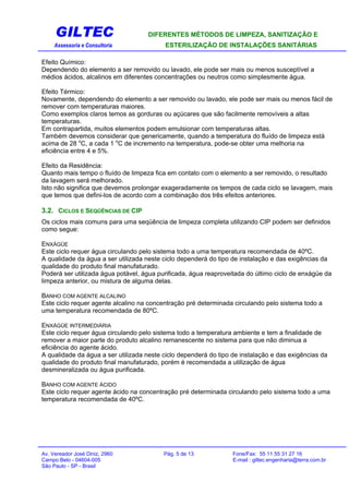 GILTEC DIFERENTES MÉTODOS DE LIMPEZA, SANITIZAÇÃO E
Assessoria e Consultoria ESTERILIZAÇÃO DE INSTALAÇÕES SANITÁRIAS
Efeito Químico:
Dependendo do elemento a ser removido ou lavado, ele pode ser mais ou menos susceptível a
médios ácidos, alcalinos em diferentes concentrações ou neutros como simplesmente água.
Efeito Térmico:
Novamente, dependendo do elemento a ser removido ou lavado, ele pode ser mais ou menos fácil de
remover com temperaturas maiores.
Como exemplos claros temos as gorduras ou açúcares que são facilmente removíveis a altas
temperaturas.
Em contrapartida, muitos elementos podem emulsionar com temperaturas altas.
Também devemos considerar que genericamente, quando a temperatura do fluído de limpeza está
acima de 28 o
C, a cada 1 o
C de incremento na temperatura, pode-se obter uma melhoria na
eficiência entre 4 e 5%.
Efeito da Residência:
Quanto mais tempo o fluído de limpeza fica em contato com o elemento a ser removido, o resultado
da lavagem será melhorado.
Isto não significa que devemos prolongar exageradamente os tempos de cada ciclo se lavagem, mais
que temos que defini-los de acordo com a combinação dos três efeitos anteriores.
3.2. CICLOS E SEQÜÊNCIAS DE CIP
Os ciclos mais comuns para uma seqüência de limpeza completa utilizando CIP podem ser definidos
como segue:
ENXÁGÜE
Este ciclo requer água circulando pelo sistema todo a uma temperatura recomendada de 40ºC.
A qualidade da água a ser utilizada neste ciclo dependerá do tipo de instalação e das exigências da
qualidade do produto final manufaturado.
Poderá ser utilizada água potável, água purificada, água reaproveitada do último ciclo de enxágüe da
limpeza anterior, ou mistura de alguma delas.
BANHO COM AGENTE ALCALINO
Este ciclo requer agente alcalino na concentração pré determinada circulando pelo sistema todo a
uma temperatura recomendada de 80ºC.
ENXÁGÜE INTERMEDIÁRIA
Este ciclo requer água circulando pelo sistema todo a temperatura ambiente e tem a finalidade de
remover a maior parte do produto alcalino remanescente no sistema para que não diminua a
eficiência do agente ácido.
A qualidade da água a ser utilizada neste ciclo dependerá do tipo de instalação e das exigências da
qualidade do produto final manufaturado, porém é recomendada a utilização de água
desmineralizada ou água purificada.
BANHO COM AGENTE ÁCIDO
Este ciclo requer agente ácido na concentração pré determinada circulando pelo sistema todo a uma
temperatura recomendada de 40ºC.
Av. Vereador José Diniz, 2960 Pág. 5 de 13 Fone/Fax: 55 11 55 31 27 16
Campo Belo - 04604-005 E-mail : giltec.engenharia@terra.com.br
São Paulo - SP - Brasil
 