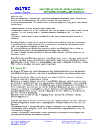 GILTEC DIFERENTES MÉTODOS DE LIMPEZA, SANITIZAÇÃO E
Assessoria e Consultoria ESTERILIZAÇÃO DE INSTALAÇÕES SANITÁRIAS
ENXÁGÜE FINAL
Este ciclo requer água circulando pelo sistema todo a temperatura ambiente e tem a finalidade de
remover todo e qualquer vestígio dos produtos utilizados nos ciclos anteriores.
A água a ser utilizada neste ciclo deverá atender as mesmas exigências da água que será utilizada
na fabricação.
Opcionalmente poderão ser adicionados ciclos tais como:
- Varredura do sistema com ar comprimido limpo para remover a maior quantidade possível do fluido
de limpeza utilizado na etapa anterior, melhorando assim a eficiência de cada ciclo ou secar o
sistema.
- Submeter o sistema a vácuo após o enxágüe final para garantir a eliminação de umidade da
instalação.
Em determinadas circunstanciais, é necessário implementar um ciclo de sanitização química que
pode ser feito após o banho de agente ácido e incorporando um enxágüe intermediário entre os
ciclos para finalmente proceder ao enxágüe final.
Os ciclos definidos acima não são determinantes, e podem ser utilizados em forma isolada ou
combinada de acordo com as necessidades específicas de cada instalação.
As vezes é possível substituir os banhos de agentes ácidos, alcalinos ou ambos apenas por um
detergente neutro.
Especificamente nas indústrias de alimentos e cosméticos muitas vezes é necessário ou conveniente
recuperar o produto remanescente dentro do sistema antes de começar com os ciclos de lavagem.
Esta operação pode ser feita através da circulação de água limpa ou utilização do sistema de arraste
PIG, recolhendo o produto e enviando-o para recuperação.
3.3. SKIDS DE CIP
Os Skids de CIP podem ser construídos seguindo duas filosofias diferentes no que diz respeito a
quantidade de tanques utilizados no preparo de soluções de lavagem e/ou estocagem das águas.
O sistema mais simples utiliza um único tanque para preparar, distribuir, aquecer e recircular o
produto correspondente a cada ciclo de limpeza.
Este tanque tem que ter bocais e acessórios em quantidade e qualidade suficiente para que possa
ser alimentado indistintamente com água potável e água purificada totalizando o volume carregado.
O sistema de controle deve permitir flexibilidade de ajuste de parâmetros tais como temperatura em
forma independente para cada ciclo e a medição de condutividade deverá ser feita num ponto tal que
assegure não apenas a concentração dos produtos de limpeza adicionados (ácidos, alcalinos,
detergentes) assim como também a qualidade do produto de retorno da limpeza do sistema para
gerenciar o momento do descarte.
Este skid permite executar um ciclo de limpeza por vez e por sistema, eliminando o risco de
contaminação cruzada.
Por outro lado, ao invés de utilizar um único tanque para preparar, distribuir, aquecer e recircular o
produto correspondente a cada ciclo de limpeza podemos optar por instalar um tanque para cada
propósito.
Conforme os ciclos e os produtos de limpeza exigidos no sistema a ser lavado, podemos incluir
tantos tanques quanto desejados, dando assim total independência de parametrização para cada
"sub sistema de lavagem".
Com esta configuração, podemos executar simultaneamente, diferentes ciclos de lavagem com
parâmetros independentes em diferentes sistemas.
Av. Vereador José Diniz, 2960 Pág. 6 de 13 Fone/Fax: 55 11 55 31 27 16
Campo Belo - 04604-005 E-mail : giltec.engenharia@terra.com.br
São Paulo - SP - Brasil
 