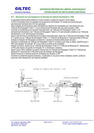 GILTEC DIFERENTES MÉTODOS DE LIMPEZA, SANITIZAÇÃO E
Assessoria e Consultoria ESTERILIZAÇÃO DE INSTALAÇÕES SANITÁRIAS
4.1. DESCRIÇÃO DE FUNCIONAMENTO DO SISTEMA DE LIMPEZA POR ARRASTE - PIG
A operação básica deste sistema é muito simples e podemos resumir como segue:
O PIG é colocado limpo na estação de lançamento na Posição "A" través de uma porta que
permanecerá fechada até o fim da operação.
Esta estação de lançamento esta interligada ao sistema de tubulações por intermédio de uma
"Válvula de Passagem Total 1" e que permanecerá fechada até que seja lançado o PIG.
Durante a transferência de produto manufaturado, as "Válvulas de Passagem Total 1 e 3"
permanecem fechadas e as "Válvula de Passagem Total 2 e 4" permanecem abertas e as "Válvulas
de Bloqueio 5 e 6" permanecem fechadas.
Assim que termina a transferência do produto manufaturado, fecha-se a "Válvula de Passagem Total
2" e abrem-se as "Válvula de Passagem Total 1" e "Válvula de Bloqueio 5" impulsionando o PIG em
direção a Estação de Recepção arrastando o produto remanescente dentro do tubo.
Quando na descarga da "Válvula de Passagem Total 4" começa a sair Gás ou Água, significa que o
PIG esta alojado na posição "B" e que todo o produto já foi arrastado.
Nesse momento, abrem-se as "Válvula de Passagem Total 3" e "Válvula de Bloqueio 6", deslocando
o PIG para dentro da gaiola na Posição "C" e drenando o sistema.
Assim que o PIG é alojado na gaiola, fecham-se as "Válvula de Passagem Total 3" e "Válvula de
Bloqueio 6" retirando-se o PIG pela porta da Estação de Recepção.
Neste momento o sistema está em condições de receber o CIP.
Quando se pretende separar produtos, a operação é um pouco mais complexa, porem, pode-se
executar sem desperdício de material acabado.
Av. Vereador José Diniz, 2960 Pág. 8 de 13 Fone/Fax: 55 11 55 31 27 16
Campo Belo - 04604-005 E-mail : giltec.engenharia@terra.com.br
São Paulo - SP - Brasil
 