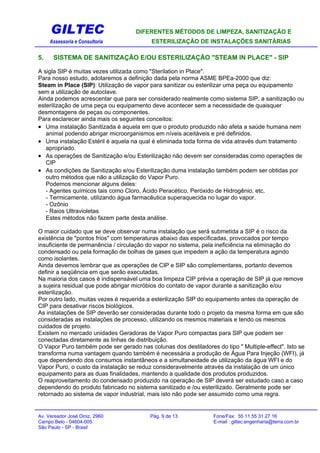 GILTEC DIFERENTES MÉTODOS DE LIMPEZA, SANITIZAÇÃO E
Assessoria e Consultoria ESTERILIZAÇÃO DE INSTALAÇÕES SANITÁRIAS
5. SISTEMA DE SANITIZAÇÃO E/OU ESTERILIZAÇÃO "STEAM IN PLACE" - SIP
A sigla SIP é muitas vezes utilizada como "Sterilation in Place".
Para nosso estudo, adotaremos a definição dada pela norma ASME BPEa-2000 que diz:
Steam in Place (SIP): Utilização de vapor para sanitizar ou esterilizar uma peça ou equipamento
sem a utilização de autoclave.
Ainda podemos acrescentar que para ser considerado realmente como sistema SIP, a sanitização ou
esterilização de uma peça ou equipamento deve acontecer sem a necessidade de quaisquer
desmontagens de peças ou componentes.
Para esclarecer ainda mais os seguintes conceitos:
• Uma instalação Sanitizada é aquela em que o produto produzido não afeta a saúde humana nem
animal podendo abrigar microorganismos em níveis aceitáveis e pré definidos.
• Uma instalação Estéril é aquela na qual é eliminada toda forma de vida através dum tratamento
apropriado.
• As operações de Sanitização e/ou Esterilização não devem ser consideradas como operações de
CIP
• As condições de Sanitização e/ou Esterilização duma instalação também podem ser obtidas por
outro métodos que não a utilização do Vapor Puro.
Podemos mencionar alguns deles:
- Agentes químicos tais como Cloro, Ácido Peracético, Peróxido de Hidrogênio, etc.
- Termicamente, utilizando água farmacêutica superaquecida no lugar do vapor.
- Ozônio
- Raios Ultravioletas
Estes métodos não fazem parte desta análise.
O maior cuidado que se deve observar numa instalação que será submetida a SIP é o risco da
existência de "pontos frios" com temperaturas abaixo das especificadas, provocados por tempo
insuficiente de permanência / circulação do vapor no sistema, pela ineficiência na eliminação do
condensado ou pela formação de bolhas de gases que impedem a ação da temperatura agindo
como isolantes.
Ainda devemos lembrar que as operações de CIP e SIP são complementares, portanto devemos
definir a seqüência em que serão executadas.
Na maioria dos casos é indispensável uma boa limpeza CIP prévia a operação de SIP já que remove
a sujeira residual que pode abrigar micróbios do contato de vapor durante a sanitização e/ou
esterilização.
Por outro lado, muitas vezes é requerida a esterilização SIP do equipamento antes da operação de
CIP para desativar riscos biológicos.
As instalações de SIP deverão ser consideradas durante todo o projeto da mesma forma em que são
consideradas as instalações de processo, utilizando os mesmos materiais e tendo os mesmos
cuidados de projeto.
Existem no mercado unidades Geradoras de Vapor Puro compactas para SIP que podem ser
conectadas diretamente as linhas de distribuição.
O Vapor Puro também pode ser gerado nas colunas dos destiladores do tipo " Multiple-effect". Isto se
transforma numa vantagem quando também é necessária a produção de Água Para Injeção (WFI), já
que dependendo dos consumos instantâneos e a simultaneidade de utilização da água WFI e do
Vapor Puro, o custo da instalação se reduz consideravelmente através da instalação de um único
equipamento para as duas finalidades, mantendo a qualidade dos produtos produzidos.
O reaproveitamento do condensado produzido na operação de SIP deverá ser estudado caso a caso
dependendo do produto fabricado no sistema sanitizado e /ou esterilizado. Geralmente pode ser
retornado ao sistema de vapor industrial, mais isto não pode ser assumido como uma regra.
Av. Vereador José Diniz, 2960 Pág. 9 de 13 Fone/Fax: 55 11 55 31 27 16
Campo Belo - 04604-005 E-mail : giltec.engenharia@terra.com.br
São Paulo - SP - Brasil
 