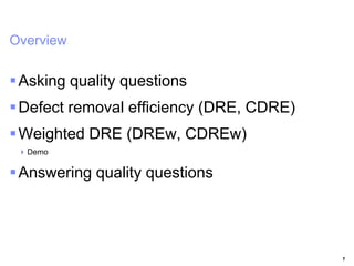 IBM Rational Software Conference 2009



Overview

 Asking quality questions
 Defect removal efficiency (DRE, CDRE)
 Weighted DRE (DREw, CDREw)
    Demo

 Answering quality questions




                                          1
 