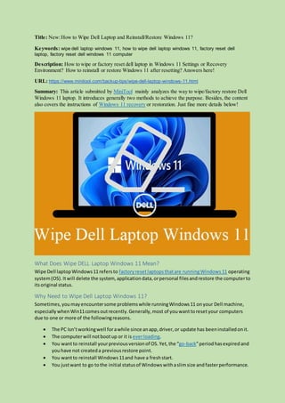 Title: New:How to Wipe Dell Laptop and Reinstall/Restore Windows 11?
Keywords: wipe dell laptop windows 11, how to wipe dell laptop windows 11, factory reset dell
laptop, factory reset dell windows 11 computer
Description: How to wipe or factory reset dell laptop in Windows 11 Settings or Recovery
Environment? How to reinstall or restore Windows 11 after resetting? Answers here!
URL: https://www.minitool.com/backup-tips/wipe-dell-laptop-windows-11.html
Summary: This article submitted by MiniTool mainly analyzes the way to wipe/factory restore Dell
Windows 11 laptop. It introduces generally two methods to achieve the purpose. Besides, the content
also covers the instructions of Windows 11 recovery or restoration. Just fine more details below!
What Does Wipe DELL Laptop Windows 11 Mean?
Wipe Dell laptopWindows11refersto factory resetlaptopsthatare runningWindows11 operating
system(OS).Itwill delete the system, applicationdata,orpersonal filesandrestore the computerto
itsoriginal status.
Why Need to Wipe Dell Laptop Windows 11?
Sometimes,youmayencountersome problemswhile runningWindows11 onyour Dell machine,
especially whenWin11comesoutrecently.Generally,most of you wanttoresetyour computers
due to one or more of the followingreasons.
 The PC Isn’tworkingwell forawhile since anapp,driver,or update has beeninstalledonit.
 The computerwill notbootup or it is everloading.
 You wantto reinstall yourpreviousversionof OS. Yet, the “go-back”period hasexpired and
youhave not createda previousrestore point.
 You wantto reinstall Windows11and have a freshstart.
 You justwant to go tothe initial statusof Windowswithaslimsize andfasterperformance.
 