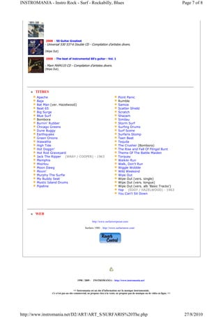 INSTROMANIA - Instro Rock - Surf - Rockabilly, Blues                                                                                Page 7 of 8




              2008 : 50 Guitar Greatest
             - Universal 530 537-6 Double CD - Compilation d'artistes divers.

             (Wipe Out)

             2008 : The best of instrumental 60's guitar - Vol. 1

             - Mam MAM133 CD - Compilation d'artistes divers.
             (Wipe Out)




       TITRES
        Apache                                                                 Point Panic
        Baja                                                                   Rumble
        Bat Man [ver. Hazelwood]                                               Samoa
        Beat 65                                                                Scatter Shield
        Big Surge                                                              Scratch
        Blue Surf                                                              Shazam
        Bombora                                                                Similau
        Burnin' Rubber                                                         Storm Surf
        Chicago Greens                                                         Surfing Drums
        Dune Buggy                                                             Surf Scene
        Earthquake                                                             Surfaris Stomp
        Green Onions                                                           Teen Beat
        Hiawatha                                                               Tequila
        High Tide                                                              The Crusher (Bombora)
        Hot Doggin'                                                            The Rise and Fall Of Flingel Bunt
        Hot Rod Graveyard                                                      Theme Of The Battle Maiden
        Jack The Ripper (WRAY / COOPER) - 1963                                 Torquay
        Memphis                                                                Waikiki Run
        Misirlou                                                               Walk, Don't Run
        Moon Dawg                                                              Wiggle Wobble
        Movin'                                                                 Wild Weekend
        Murphy The Surfie                                                      Wipe Out
        My Buddy Seat                                                          Wipe Out (vers. single)
        Mystic Island Drums                                                    Wipe Out (vers. longue)
        Pipeline                                                               Wipe Out (vers. alb 'Basic Tracks')
                                                                               Yep (EDDY / HAZELWOOD) - 1963
                                                                               You Can't Sit Down




       WEB

                                                       http://www.surfariswipeout.com/

                                                Surfaris 1980 : http://www.surfarisnow.com/




                                         1998 / 2009 - INSTROMANIA : http://www.instromania.net/


                                       >> Instromania est un site d'information sur la musique instrumentale.
                  Ce n'est pas un site commercial, ne propose rien à la vente, ne propose pas de musique ou de vidéo en ligne. <<




http://www.instromania.net/D2/ART/ART_S/SURFARIS%20The.php                                                                           27/8/2010
 