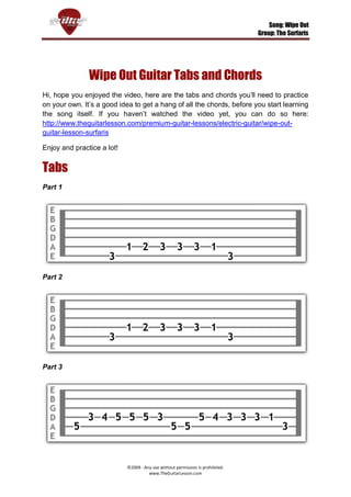 Song: Wipe Out
                                                                                Group: The Surfaris




               Wipe Out Guitar Tabs and Chords
Hi, hope you enjoyed the video, here are the tabs and chords you’ll need to practice
on your own. It’s a good idea to get a hang of all the chords, before you start learning
the song itself. If you haven’t watched the video yet, you can do so here:
http://www.theguitarlesson.com/premium-guitar-lessons/electric-guitar/wipe-out-
guitar-lesson-surfaris

Enjoy and practice a lot!


Tabs
Part 1




Part 2




Part 3




                            ©2009 - Any use without permission is prohibited.
                                      www.TheGuitarLesson.com
 