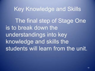 Key Knowledge and Skills

     The final step of Stage One
is to break down the
understandings into key
knowledge and skills the
students will learn from the unit.


                                     10
 