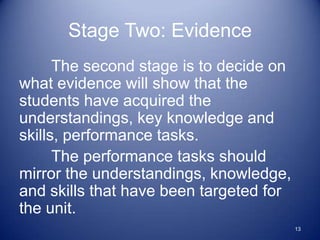 Stage Two: Evidence
      The second stage is to decide on
what evidence will show that the
students have acquired the
understandings, key knowledge and
skills, performance tasks.
      The performance tasks should
mirror the understandings, knowledge,
and skills that have been targeted for
the unit.
                                         13
 