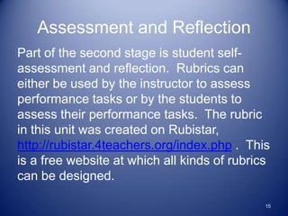 Assessment and Reflection
Part of the second stage is student self-
assessment and reflection. Rubrics can
either be used by the instructor to assess
performance tasks or by the students to
assess their performance tasks. The rubric
in this unit was created on Rubistar,
http://rubistar.4teachers.org/index.php . This
is a free website at which all kinds of rubrics
can be designed.

                                              15
 